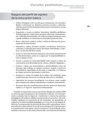 Versión preliminar ARTICULACIÓN CURRICULAR
                                                                              EDUCACIÓN FÍSICA



Rasgos del perfil de egreso
de la educación básica
   •	 Utiliza el lenguaje oral y escrito para comunicarse con claridad y
      fluidez e interactuar en distintos contextos sociales y culturales.
      Además posee las herramientas básicas para comunicarse en una                              13
      lengua adicional.
   •	 Argumenta y razona al analizar situaciones, identifica problemas,
      formula preguntas, emite juicios, propone soluciones y toma decisio-
      nes. Valora los razonamientos y la evidencia proporcionada por otros
      y puede modificar, en consecuencia, los propios puntos de vista.
   •	 Busca, selecciona, analiza, evalúa y utiliza la información prove-
      niente de diversas fuentes.
   •	 Interpreta y explica procesos sociales, económicos, financieros,
      culturales y naturales para tomar decisiones individuales o colec-
      tivas, en función del bien común.
   •	 Conoce y ejerce los derechos humanos y los valores que favorecen
      la vida democrática, actúa en y pugna por la responsabilidad so-
      cial y el apego a la ley.
   •	 Asume y practica la interculturalidad como riqueza y forma de
      convivencia en la diversidad social, étnica, cultural y lingüística.
   •	 Conoce y valora sus características y potencialidades como ser
      humano; sabe trabajar en equipo; reconoce, respeta y aprecia la
      diversidad de capacidades en los otros, y emprende y se esfuerza
      por lograr proyectos personales o colectivos.
   •	 Promueve y asume el cuidado de la salud y del ambiente, como
      condiciones que favorecen un estilo de vida activo y saludable.
   •	 Aprovecha los recursos tecnológicos a su alcance, como medios
      para comunicarse, obtener información y construir conocimiento.
   •	 Reconoce diversas manifestaciones del arte, aprecia la dimensión
      estética y es capaz de expresarse artísticamente.

    También es importante conocer que dentro del plan de estudios 2009
se menciona que el propósito y reto central de la reforma en el nivel pri-
maria se plantea bajo la lógica de transformar y mejorar las prácticas
pedagógicas elevando la calidad e incorporando al currículo y a las acti-
vidades cotidianas, la renovación de los contenidos de aprendizaje, el
replantear la intencionalidad pedagógica en el uso de las estrategias di-
dácticas, la comprensión de procesos de desarrollo y aprendizaje, el sen-
tido educativo intercultural, el uso de las tecnologías de la información y
la comunicación como apoyo para la enseñanza y el aprendizaje, orien-
tándolas a favorecer en los niños el desarrollo y movilización de distintas
 