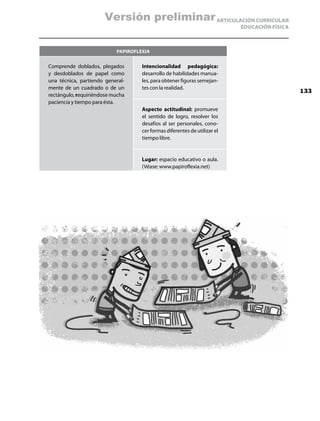 Versión preliminar ARTICULACIÓN CURRICULAR
                                                                           EDUCACIÓN FÍSICA



                           Papiroflexia


Comprende doblados, plegados        Intencionalidad pedagógica:
y desdoblados de papel como         desarrollo de habilidades manua-
una técnica, partiendo general-     les, para obtener figuras semejan-
mente de un cuadrado o de un        tes con la realidad.
                                                                                              133
rectángulo, requiriéndose mucha
paciencia y tiempo para ésta.
                                    Aspecto actitudinal: promueve
                                    el sentido de logro, resolver los
                                    desafíos al ser personales, cono-
                                    cer formas diferentes de utilizar el
                                    tiempo libre.


                                    Lugar: espacio educativo o aula.
                                    (Véase: www.papiroflexia.net)
 