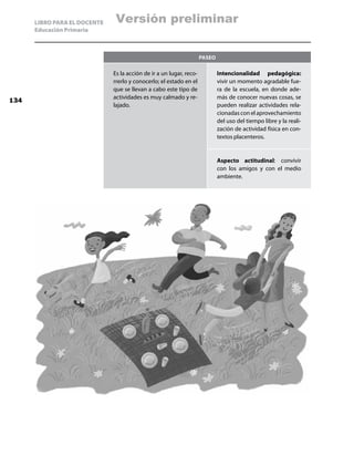 LIBRO PARA EL DOCENTE    Versión preliminar
      Educación Primaria



                                                                     Paseo

                              Es la acción de ir a un lugar, reco-           Intencionalidad pedagógica:
                              rrerlo y conocerlo; el estado en el            vivir un momento agradable fue-
                              que se llevan a cabo este tipo de              ra de la escuela, en donde ade-
                              actividades es muy calmado y re-               más de conocer nuevas cosas, se
134
                              lajado.                                        pueden realizar actividades rela-
                                                                             cionadas con el aprovechamiento
                                                                             del uso del tiempo libre y la reali-
                                                                             zación de actividad física en con-
                                                                             textos placenteros.


                                                                             Aspecto actitudinal: convivir
                                                                             con los amigos y con el medio
                                                                             ambiente.
 
