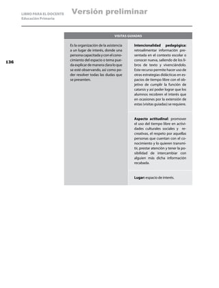 LIBRO PARA EL DOCENTE   Versión preliminar
      Educación Primaria



                                                           Visitas guiadas

                              Es la organización de la asistencia    Intencionalidad pedagógica:
                              a un lugar de interés, donde una       retroalimentar información pre-
                              persona capacitada y con el cono-      sentada en el contexto escolar o
                              cimiento del espacio o tema pue-       conocer nueva, saliendo de los li-
136
                              da explicar de manera clara lo que     bros de texto y vivenciándolo.
                              se esté observando, así como po-       Este recurso permite hacer uso de
                              der resolver todas las dudas que       otras estrategias didácticas en es-
                              se presenten.                          pacios de tiempo libre con el ob-
                                                                     jetivo de cumplir la función de
                                                                     catarsis y así poder lograr que los
                                                                     alumnos recobren el interés que
                                                                     en ocasiones por la extensión de
                                                                     estas (visitas guiadas) se requiere.


                                                                     Aspecto actitudinal: promover
                                                                     el uso del tiempo libre en activi-
                                                                     dades culturales sociales y re-
                                                                     creativas, el respeto por aquellas
                                                                     personas que cuentan con el co-
                                                                     nocimiento y lo quieren transmi-
                                                                     tir, prestar atención y tener la po-
                                                                     sibilidad de intercambiar con
                                                                     alguien más dicha información
                                                                     recabada.


                                                                     Lugar: espacio de interés.
 