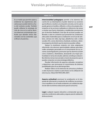 Versión preliminar ARTICULACIÓN CURRICULAR
                                                                                   EDUCACIÓN FÍSICA



                                        Video (TIC`S)

Es un medio que permite captar y     Intencionalidad pedagógica: permitir a los alumnos dar
evidenciar las experiencias edu-     cuenta de sus desempeños al poder observar sus acciones
cativas que suceden dentro y fue-    que los llevan a resolver una situación concreta, con lo cual se
ra del contexto escolar. También     pueda generar el análisis, reflexión y critica a los propios des-
                                                                                                         137
puede utilizarse la estrategia de    empeños en las acciones realizadas en referencia a las tareas
ciclo de cine en la cual los alum-   a resolver que fueron diseñadas y establecidas previamente
nos observan cortometrajes o pe-     por el docente (feedback). Este tipo de acciones pueden ser
lículas que abordan temas rela-      llevadas a cabo en contextos que presenten las condiciones
cionados con los contenidos que      adecuadas (materiales) para su realización con el uso de celu-
se llevan a la práctica.             lares, cámaras de video, lap-tops, plataformas web o redes
                                     sociales (hi5, correo electrónico, facebook, etcétera) y distin-
                                     tos programas de diseño que los alumnos puedan utilizar.
                                           Apoyar la enseñanza conjunta con otras asignaturas
                                     ofreciendo a los alumnos oportunidades valiosas para desa-
                                     rrollar estrategias personales en el conocimiento de sus ac-
                                     ciones (autorregulación); promueve que los alumnos actúen
                                     como creadores y diseñadores, alcanzando una mayor pro-
                                     fundidad en temas de estudio; además contribuye a desarro-
                                     llar distintos temas transversales a través de proyectos que se
                                     puedan conjuntar con esta estrategia didáctica.
                                           Recabar información de aspectos culturales, recreativos
                                     y deportivos, que promuevan el conocimiento de distintas
                                     posibilidades para el uso del tiempo libre.
                                           Realizar videos con la intención de comunicar y de llevar
                                     a cabo el proceso creativo (cuatro fases) con la utilización de
                                     este recurso. (Véase EDUTEKA.ORG 2007)


                                     Aspecto actitudinal: promover la socialización en la bús-
                                     queda de información y resolución de conflictos, la conviven-
                                     cia en equilibrio con el medio ambiente y el cuidado de obje-
                                     tos de valor económico (educación para el consumo).


                                     Lugar: cualquier espacio educativo y extraescolar que pre-
                                     sente las condiciones adecuadas y seguras para la realización
                                     de las acciones).
 