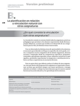 LIBRO PARA EL DOCENTE               Versión preliminar
      Educación Primaria




      B
      La planificación en relación
138
      	   y vinculación natural con
      		       otras asignaturas

                                    ¿En qué consiste la vinculación
                                    con otras asignaturas?
                                    La vinculación consiste en orientar desde todas las asignaturas, prácticas
                                    pedagógicas que permitan a los alumnos experimentar desde diversas y
                                    propias didácticas, acciones que inciden en el desarrollo de sus compe-
                                    tencias para la vida y de distintos temas transversales.

                                       Una vez detectadas las distintas áreas de oportunidad en los alumnos,
                                    es necesario que al abordar un bloque en específico de cierto grado, revi-
                                    ses o compartas con los compañeros de las demás asignaturas, diversas
                                    acciones a emprender desde las competencias especificas, propósitos,
                                    contenidos, aprendizajes esperados, temas, subtemas y proyectos, lo que
                                    significa, permitirles experimentar la integración y movilización de sa-
                                    beres con base a experiencias en escenarios diversos.

                                       Esto no quiere decir que deberás realizar el trabajo de otras asignatu-
                                    ras, sino que dentro del programa de la asignatura es importante consen-
                                    suar acciones que permitan integrar una mayor pertinencia y sinergia
                                    educativa al señalar y trabajar las interrelaciones que de manera natural
                                    favorezcan la acción educativa y los aprendizajes de los alumnos.


                                      Competencias para la vida y rasgos del perfil de egreso
       Español                                                                           Educación artística
       Matemáticas                                                                       Educación física
                                                    Acción educativa
       Exploración de la naturaleza y la sociedad
                                                                                         Formación cívica y ética
       (ciencias naturales, geografía e historia)
       Didácticas especificas en diversos escenarios
       Competencias especificas, propósitos, contenidos, aprendizajes esperados, temas, subtemas y proyectos
       Alumnos
       Vinculación natural de todas las asignaturas
 