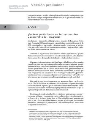 LIBRO PARA EL DOCENTE            Versión preliminar
     Educación Primaria



                             competencias para la vida8, ello implica cambios en las concepciones que
                             por mucho tiempo han predominado acerca de lo que a la escuela le co-
                             rresponde hacer para favorecerlas.


14                           Ahora…

                             ¿Quiénes participaron en la construcción
                             y desarrollo del programa?
                             En el diseño y desarrollo del Programa de Estudios de Educación Física
                             para Primaria 2009, participaron especialistas, equipos técnicos de la
                             SEB, investigadores nacionales e internacionales externos a la institu-
                             ción, los cuales aún realizan constantes revisiones y aportan observacio-
                             nes de los planteamientos al mismo.

                                También se organizaron reuniones de trabajo, seminarios y grupos
                             de discusión con diversos actores educativos (directores, jefes de ense-
                             ñanza y maestros destacados de todos los estados de la república).

                                 Otro aspecto importante consistió en la necesidad de crear los consejos
                             consultivos interinstitucionales conformados por especialistas e investi-
                             gadores del área, cuya función consiste en la revisión académica y la eva-
                             luación permanente de la calidad de los resultados, poniendo especial
                             atención en la actualización de los contenidos curriculares, a fin de que
                             sean congruentes con los avances de la investigación educativa, pertinen-
                             tes a los intereses, necesidades educativas de los alumnos, y relevantes por
                             la formación que promueven en ellos y por su impacto en la sociedad.

                                Con todo lo anterior, es importante que sepas que el proceso de refor-
                             ma en Educación Física, se encuentra en permanente etapa de desarrollo
                             curricular, lo cual significa que se irán realizando distintos ajustes y ade-
                             cuaciones curriculares necesarias al programa de estudios con lo que se
                             logre dar respuesta a la demanda educativa nacional.

                                 Continuando con la articulación, es vital tener un referente personal y
                             encontrar la lógica y congruencia con la cual se realiza este planteamien-
                             to dentro de la Reforma Integral de la Educación Física en la educación
                             básica, por tal motivo debes observar, revisar y hallar por ti mismo las
                             diferencias y semejanzas presentes en cada nivel educativo, analizando
                             la siguiente información…


                             8	
                                  Entendemos una competencia como la implicación de un saber hacer (habilidades) con saber
                                  (conocimiento), así como la valoración de las consecuencias de ese hacer (valores y actitudes). En
                                  otras palabras, la manifestación de una competencia revela la puesta en juego de conocimientos,
                                  habilidades, actitudes y valores para el logro de propósitos en contextos y situaciones diversas por esta
                                  razón se utiliza el concepto “movilizar conocimientos” (Perrenoud, 1999)..” Plan de Estudios 2009.
                                  Educación Básica Primaria 2009. Pp 40.
 