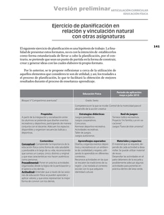 Versión preliminar ARTICULACIÓN CURRICULAR
                                                                                                      EDUCACIÓN FÍSICA



                               Ejercicio de planificación en
                               	   relación y vinculación natural
                               		       con otras asignaturas
                                                                                                                                 141
El siguiente ejercicio de planificación es una hipótesis de trabajo. La fina-
lidad de presentar estos formatos, no es con la intención de establecerlos
como forma estandarizada de llevar a cabo la planificación, por el con-
trario, se pretende que sean un punto de partida en la forma de construir,
crear y generar ideas con las cuales elabores tú propio formato.

   Por lo anterior, se te propone reflexionar a cerca de la utilización de
aquellos elementos que consideres te son de utilidad, y así, los traslades a
el proceso de planificación, lo que te facilitará la obtención de mejores
resultados durante el proceso de enseñanza-aprendizaje.


                                                                                               Periodo de aplicación:
                                                            Educación Física
                                                                                                 mayo a julio 2010

 Bloque: V “Compartimos aventuras”                             Grado: Sexto

                                                     Competencia en la que se incide: Control de la motricidad para el
                                                     desarrollo de la acción creativa

                      Propósito:                          Estrategias didácticas:                  Baúl de juegos:
 A partir de la integración y socialización entre    Juegos paradójicos.                   Torneos lúdico-recreativos.
 los alumnos se pretende que diseñen eventos         Juegos cooperativos.                  Proyecto “mi familia y yo en va-
 recreativos y deportivos, participando de manera    Concursos.                            caciones”.
 conjunta con el docente. Adecuen los espacios       Kermese deportivo-recreativa.         Juegos “fuera de éste universo”.
 disponibles y organicen secuencias lúdicas y        Actividades recreativas.
 deportivas.                                         Taller de juegos.
                                                     Juegos autóctonos.

                     Contenidos:                        Aprendizajes esperados:                  Materiales y espacios:
 Conceptual: Comprender la importancia de la         Diseña y organiza eventos depor-      El material que se requiere, de-
 educación física como forma de vida saludable       tivos y recreativos en un ambien-     pende de cada actividad a desa-
 y perdurable a lo largo de su vida, reconociendo    te de cordialidad y respeto, utili-   rrollar. Se puede utilizar material
 que somos un cuerpo, único, distinto y original     zando lo aprendido en diferentes      de reuso.
 y que esas características nos hacen auténticos     contextos.                            Desarrollar las actividades en el
 como personas.                                      Reconoce actividades en las que       patio delantero de la escuela y
 Procedimental: Poner en práctica actividades        se rescaten las tradiciones de su     posiblemente adecuar algunas
 organizadas desde la lógica de la participación y   región y las traslada al contexto     actividades para ponerlas en
 el aprecio a los demás.                             escolar con lo que adquiere           práctica dentro del área verde.
 Actitudinal: Entender que a través de las sesio-    identidad cultural.
 nes de educación física se pueden aprender y
 aplicar valores; y que estos representan la mejor
 forma de convivir con los demás.
 