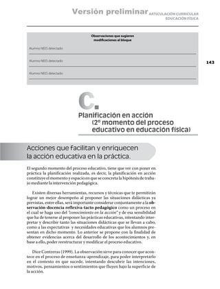 Versión preliminar ARTICULACIÓN CURRICULAR
                                                                                 EDUCACIÓN FÍSICA



                                     Observaciones que sugieren
                                      modificaciones al bloque

 Alumno NEES detectado:
 __________________________________________________________________________________________________

 Alumno NEES detectado:
                                                                                                      143
 __________________________________________________________________________________________________

 Alumno NEES detectado:
 __________________________________________________________________________________________________




                             C
                             Planificación en acción
                             	   (2º momento del proceso
                             	   educativo en educación física)

Acciones que facilitan y enriquecen
la acción educativa en la práctica.
El segundo momento del proceso educativo, tiene que ver con poner en
práctica la planificación realizada, es decir, la planificación en acción
constituye el momento y espacio en que se concreta la hipótesis de traba-
jo mediante la intervención pedagógica.

    Existen diversas herramientas, recursos y técnicas que te permitirán
lograr un mejor desempeño al proponer las situaciones didácticas ya
previstas, entre ellas, será importante considerar conjuntamente a la ob-
servación-docencia reflexiva-tacto pedagógico como un proceso en
el cual se haga uso del “conocimiento en la acción” y de esa sensibilidad
que ha de tenerse al proponer las prácticas educativas, intentando inter-
pretar y describir tanto las situaciones didácticas que se llevan a cabo,
como a las expectativas y necesidades educativas que los alumnos pre-
sentan en dicho momento. Lo anterior se propone con la finalidad de
obtener evidencias acerca del desarrollo de los acontecimientos y, en
base a ello, poder reestructurar y modificar el proceso educativo.

    Dice Contreras (1999). La observación sirve para conocer que acon-
tece en el proceso de enseñanza-aprendizaje, para poder interpretarlo
en el contexto en que sucede, intentando descubrir las intenciones,
motivos, pensamientos o sentimientos que fluyen bajo la superficie de
la acción.
 