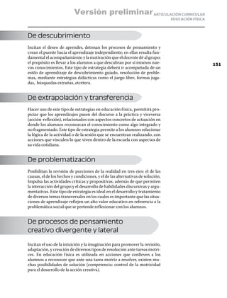 Versión preliminar ARTICULACIÓN CURRICULAR
                                                                                EDUCACIÓN FÍSICA



De descubrimiento
Incitan el deseo de aprender, detonan los procesos de pensamiento y
crean el puente hacia el aprendizaje independiente; en ellas resulta fun-
damental el acompañamiento y la motivación que el docente dé al grupo;
el propósito es llevar a los alumnos a que descubran por sí mismos nue-                            151
vos conocimientos. Este tipo de estrategia deberá ir acompañada de un
estilo de aprendizaje de descubrimiento guiado, resolución de proble-
mas, mediante estrategias didácticas como el juego libre, formas juga-
das, búsquedas extrañas, etcétera.


De extrapolación y transferencia
Hacer uso de este tipo de estrategias en educación f ísica, permitirá pro-
piciar que los aprendizajes pasen del discurso a la práctica y viceversa
(acción-reflexión), relacionados con aspectos concretos de actuación en
donde los alumnos reconozcan el conocimiento como algo integrado y
no fragmentado. Este tipo de estrategia permite a los alumnos relacionar
la lógica de la actividad o de la sesión que se encuentran realizando, con
acciones que vinculen lo que viven dentro de la escuela con aspectos de
su vida cotidiana.


De problematización
Posibilitan la revisión de porciones de la realidad en tres ejes: el de las
causas, el de los hechos y condiciones, y el de las alternativas de solución.
Impulsa las actividades críticas y propositivas, además de que permiten
la interacción del grupo y el desarrollo de habilidades discursivas y argu-
mentativas. Este tipo de estrategia es ideal en el desarrollo y tratamiento
de diversos temas transversales en los cuales es importante que las situa-
ciones de aprendizaje reflejen un alto valor educativo en referencia a la
problemática social que se pretende reflexionar con los alumnos.


De procesos de pensamiento
creativo divergente y lateral

Incitan el uso de la intuición y la imaginación para promover la revisión,
adaptación, y creación de diversos tipos de resolución ante tareas motri-
ces. En educación f ísica es utilizada en acciones que conlleven a los
alumnos a reconocer que ante una tarea motriz a resolver, existen mu-
chas posibilidades de solución (competencia: control de la motricidad
para el desarrollo de la acción creativa).
 