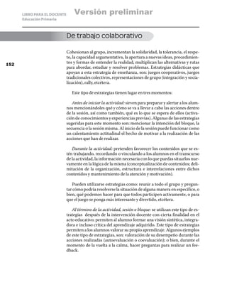LIBRO PARA EL DOCENTE       Versión preliminar
      Educación Primaria



                              De trabajo colaborativo

                              Cohesionan al grupo, incrementan la solidaridad, la tolerancia, el respe-
                              to, la capacidad argumentativa, la apertura a nuevas ideas, procedimien-
152
                              tos y formas de entender la realidad, multiplican las alternativas y rutas
                              para abordar, estudiar y resolver problemas. Estrategias didácticas que
                              apoyan a esta estrategia de enseñanza, son: juegos cooperativos, juegos
                              tradicionales colectivos, representaciones de grupo (integración y socia-
                              lización), rally, etcétera.

                                 Este tipo de estrategias tienen lugar en tres momentos:

                                 Antes de iniciar la actividad: sirven para preparar y alertar a los alum-
                              nos mencionándoles qué y cómo se va a llevar a cabo las acciones dentro
                              de la sesión, así como también, qué es lo que se espera de ellos (activa-
                              ción de conocimientos y experiencias previas). Algunas de las estrategias
                              sugeridas para este momento son: mencionar la intención del bloque, la
                              secuencia o la sesión misma. Al inicio de la sesión puede funcionar como
                              un calentamiento actitudinal el hecho de motivar a la realización de las
                              acciones que han de realizar.

                                 Durante la actividad: pretenden favorecer los contenidos que se es-
                              tén trabajando, recordando o vinculando a los alumnos en el transcurso
                              de la actividad, la información necesaria con lo que puedas situarlos nue-
                              vamente en la lógica de la misma (conceptualización de contenidos; deli-
                              mitación de la organización, estructura e interrelaciones entre dichos
                              contenidos y mantenimiento de la atención y motivación).

                                 Pueden utilizarse estrategias como: reunir a todo el grupo y pregun-
                              tar cómo podría resolverse la situación de alguna manera en específico, o
                              bien, qué podemos hacer para que todos participen activamente, o para
                              que el juego se ponga más interesante y divertido, etcétera.

                                 Al término de la actividad, sesión o bloque: se utilizan este tipo de es-
                              trategias después de la intervención docente con cierta finalidad en el
                              acto educativo; permiten al alumno formar una visión sintética, integra-
                              dora e incluso crítica del aprendizaje adquirido. Este tipo de estrategias
                              permiten a los alumnos valorar su propio aprendizaje. Algunos ejemplos
                              de este tipo de estrategias, son: valoración de su desempeño durante las
                              acciones realizadas (autoevaluación o coevaluación); o bien, durante el
                              momento de la vuelta a la calma, hacer preguntas para realizar un fee-
                              dback.
 