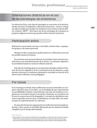 Versión preliminar ARTICULACIÓN CURRICULAR
                                                                                                          EDUCACIÓN FÍSICA



Orientaciones didácticas en el uso
de las estrategias de enseñanza
En educación f ísica, este tipo de estrategias se concretan en la práctica,
siendo necesario el adaptarlas a diferentes situaciones, tareas y consig-
                                                                                                                             153
nas seleccionadas que ayudan a la mediación en la construcción de sabe-
res. (Gómez, 2009)50 . Para hacer uso de las estrategias de enseñanza se
proponen algunas acciones que puedes utilizar durante la práctica:



Participación activa
Informar lo concerniente a la tarea o actividad, a toda la clase, en peque-
ños grupos o de manera personal.

   Mientras se lleva a la práctica, podrás observar y reflexionar acerca de
los posibles ajustes a la misma.

    En ocasiones será necesario detener la actividad e intervenir para per-
mitir hacer una retroalimentación de la misma. Los alumnos regresan a
la actividad tomando en cuenta la reflexión anterior.

   Este tipo de estrategia genera una expectativa de logro realista en fun-
ción de la tarea asignada y de las características de los alumnos, ya que
durante el proceso te mantienes ajustando la actividad en función de la
observación, reflexión y tacto pedagógico.



Por tareas
Es la estrategia en donde ofreces diferentes recursos materiales en el es-
pacio educativo para el uso libre, con la finalidad de que experimenten
sus posibilidades y límites. Generalmente, este tipo de enseñanza se or-
ganiza por recorridos (inician en un punto y hasta que no concluyen con
la tarea se avanza hacia el fin designado) o circuitos (se identifican esta-
ciones separadas unas de otras, se distribuyen en todas ellas a los alum-
nos para su experimentación en cada una).

   En estas dos formas de organización el cambio de estación puedes in-
dicarlo, o bien, puede ser decidido libremente por los alumnos al haber
cumplido con un tiempo determinado.


  Gómez Raúl H. Como enseñar: El estado del arte metodológico en educación f ísica. Este autor retoma a
50	

  Muska Mosston para la realización de este material. http://www.accafide.com/documentos/vsimpo-
  sium/ponencias/PONENCIARA%DALG%D3MEZ.pdf Articulo revisado el 18 de septiembre del 09.
 