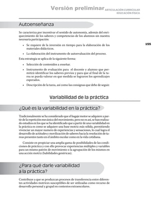 Versión preliminar ARTICULACIÓN CURRICULAR
                                                                                EDUCACIÓN FÍSICA



Autoenseñanza
Se caracteriza por incentivar el sentido de autonomía, además del enri-
quecimiento de los saberes y competencias de los alumnos sin nuestra
necesaria participación:
   •	 Se requiere de la inversión en tiempo para la elaboración de los                             155
      materiales didácticos.
   •	 La elaboración del instrumento de autoevaluación del proceso.
Esta estrategia se aplica de la siguiente forma:
   •	 Selección de contenidos a enseñar.
   •	 Instrumento de evaluación para el docente y alumno que per-
      mitirá identificar los saberes previos y para que al final de la ta-
      rea se pueda valorar en que medida se lograron los aprendizajes
      esperados.
   •	 Descripción de la tarea, así como las consignas que debe de seguir.



                          Variabilidad de la práctica

¿Qué es la variabilidad en la práctica?
Tradicionalmente se ha considerado que el bagaje motor se adquiere a par-
tir de la repetición mecánica del movimiento, pero no es así, se han realiza-
do estudios en los que se ha identificado que a partir de una variabilidad en
la práctica es como se adquiere una base motriz más sólida, permitiendo
vivenciar un mayor numero de experiencias y sensaciones, lo cual logra el
desarrollo de actitudes y movilización de saberes hacia la resolución de ta-
reas presentes tanto en el ámbito escolar como en la vida cotidiana.
   Consiste en propiciar una amplia gama de posibilidades de las condi-
ciones de práctica y con ello provocar experiencias múltiples y variables
para un mismo patrón de movimiento o la agrupación de los mismos en
una acción motriz (habilidades genéricas).



¿Para qué darle variabilidad
a la práctica?
Contribuye a que se produzcan procesos de transferencia entre diferen-
tes actividades motrices susceptibles de ser utilizadas como recurso de
desarrollo personal y grupal en contextos extraescolares.
 