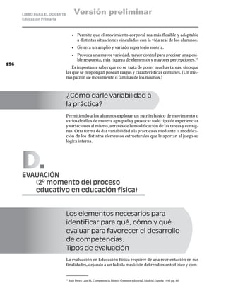 LIBRO PARA EL DOCENTE          Versión preliminar
      Educación Primaria



                                    •	 Permite que el movimiento corporal sea más flexible y adaptable
                                       a distintas situaciones vinculadas con la vida real de los alumnos.
                                    •	 Genera un amplio y variado repertorio motriz.
                                    •	 Provoca una mayor variedad, mayor control para precisar una posi-
                                       ble respuesta, más riqueza de elementos y mayores percepciones.51
156
                                  Es importante saber que no se trata de poner muchas tareas, sino que
                              las que se propongan posean rasgos y características comunes. (Un mis-
                              mo patrón de movimiento o familias de los mismos.)



                              ¿Cómo darle variabilidad a
                              la práctica?
                              Permitiendo a los alumnos explorar un patrón básico de movimiento o
                              varios de ellos de manera agrupada y provocar todo tipo de experiencias
                              y variaciones al mismo, a través de la modificación de las tareas y consig-
                              nas. Otra forma de dar variabilidad a la práctica es mediante la modifica-
                              ción de los distintos elementos estructurales que le aportan al juego su
                              lógica interna.




      D
      EVAUACIÓN
      	  (2º momento del proceso
      	  educativo en educación física)


                              Los elementos necesarios para
                              identificar para qué, cómo y qué
                              evaluar para favorecer el desarrollo
                              de competencias.
                              Tipos de evaluación
                              La evaluación en Educación Física requiere de una reorientación en sus
                              finalidades, dejando a un lado la medición del rendimiento f ísico y com-


                                Ruiz Pérez Luis M. Competencia Motriz Gymnos editorial, Madrid España 1995 pp. 80
                              51	
 