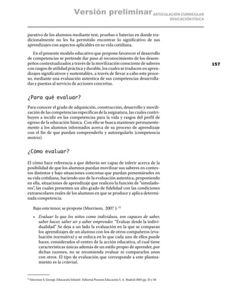 Versión preliminar ARTICULACIÓN CURRICULAR
                                                                                                      EDUCACIÓN FÍSICA



parativo de los alumnos mediante test, pruebas o baterías en donde tra-
dicionalmente no les ha permitido encontrar lo significativo de sus
aprendizajes con aspectos aplicables en su vida cotidiana.
   En el presente modelo educativo que propone favorecer el desarrollo
de competencias se pretende dar paso al reconocimiento de los desem-
peños contextualizados a través de la movilización consciente de saberes                                                 157
con rasgos de utilidad práctica y durable, los cuales se traducen en apren-
dizajes significativos y sustentables, a través de llevar a cabo este proce-
so, mediante una evaluación autentica de sus competencias desarrolla-
das y puestas al servicio de acciones concretas.


¿Para qué evaluar?
Para conocer el grado de adquisición, construcción, desarrollo y movili-
zación de las competencias específicas de la asignatura, las cuales contri-
buyen a incidir en las competencias para la vida y rasgos del perfil de
egreso de la educación básica. Con ello se busca mantener permanente-
mente a los alumnos informados acerca de su proceso de aprendizaje
con el fin de que puedan comprenderlo y autoregularlo (competencia
motriz).


¿Cómo evaluar?

El cómo hace referencia a que deberás ser capas de inferir acerca de la
posibilidad de que los alumnos puedan movilizar sus saberes en contex-
tos distintos y bajo situaciones concretas que puedan presentárseles en
su vida cotidiana, haciendo uso de la evaluación autentica, proponiendo
en ella, situaciones de aprendizaje que realicen la función de “simulado-
res”, las cuales presenten un alto grado de fidelidad con las condiciones
extraescolares reales de los alumnos en que se produce y aplica determi-
nada competencia.

      Bajo este tenor, se propone (Morrison, 2007 ): 52
      •	 Evaluar lo que los niños como individuos, son capaces de saber,
         saber hacer, saber ser y saber emprender. “Evaluar desde la indivi-
         dualidad” Se deja a un lado la evaluación en la que se comparan
         los aprendizajes de un alumno con los de otros compañeros (eva-
         luación normativa) y se enfoca en lo que cada uno de ellos puede
         hacer, considerados el centro de la acción educativa, el cual tiene
         características únicas además de un estilo propio de aprender, por
         dichas razones, no se recomienda evaluar ni compararlos unos
         con otros. El tipo de evaluación que corresponde a este plantea-
         miento es la criterial.


  Morrison S, George. Educación Infantil. Editorial Pearson Educación S. A. Madrid 2005 pp. 33 y 34
52	
 