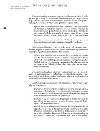 LIBRO PARA EL DOCENTE       Versión preliminar
      Educación Primaria



                                 Orientaciones didácticas: dar a conocer a los alumnos al inicio de ciclo
                              escolar, que el punto de comparación de su desempeño es consigo mismos
                              y que en base a ello serán evaluados bajo la pregunta que tendrán que ha-
                              cerse: ¿Qué soy capaz de hacer ahora que antes no podía hacer?
                                 •	 Ofrecer una evaluación continua y contextual. Con esto se deja
158                                 en claro que la evaluación no puede ser solo al inicio y final de un
                                    ciclo escolar, sino que deberá considerarse como parte de todo un
                                    proceso que ha de llevarse a cabo de manera sistemática a lo largo
                                    de un determinado bloque y año escolar. Esta evaluación deberá

                                    permitir a los alumnos vincular la reflexión de sus competencias
                                    con aspectos de aplicación práctica en sus vidas cotidianas.

                                 Orientaciones didácticas: observar, reflexionar, realizar anotaciones,
                              ofrecer propuestas y modificaciones, guiar a los alumnos a que observen
                              sus logros y posibilidades durante todo el proceso.
                                 •	 Valorar por completo: No se evalúan los contenidos de manera
                                    aislada, sino el conjunto de ellos cuando son susceptibles de ser
                                    observados mediante la puesta en marcha de conocimientos, ha-
                                    bilidades, destrezas, actitudes y valores que los alumnos aplican
                                    en una situación didáctica (saber, saber hacer, saber ser; así como,
                                    saber emprender).

                                 Orientaciones didácticas: observar y registrar con base a los aprendi-
                              zajes esperados presentes en cada bloque, el conjunto de los saberes que
                              se movilizan, retroalimentando a los alumnos acerca de sus desempeños
                              durante las acciones que realizaron.

                                  La anterior propuesta deberá ser orientada en las tres vertientes que
                              el programa plantea:
                                 •	 Evaluación del aprendizaje: comparar al alumno consigo mismo,
                                    con criterios derivados de su propia situación inicial, que adquiera
                                    conciencia de sus propios avances, atendiendo sus respuestas para
                                    construir nuevas situaciones de aprendizaje.
                                 •	 Evaluación de la enseñanza: determinar el ritmo personal de
                                    aprendizaje de cada alumno y orientar la puesta en marcha de ac-
                                    ciones cada vez más complejas.
                                 •	 Evaluación de la planificación: analizar el cumplimiento de los
                                    aprendizajes esperados, las actividades, la temporalidad de cada
                                    bloque de contenidos, la pertinencia de los recursos materiales y
                                    espaciales utilizados, el dominio de la competencia mostrada y las
                                    dificultades con relación a la gestión escolar. Cada Bloque presen-
 