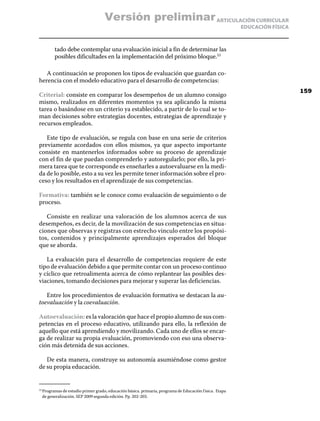 Versión preliminar ARTICULACIÓN CURRICULAR
                                                                                                        EDUCACIÓN FÍSICA



        tado debe contemplar una evaluación inicial a fin de determinar las
        posibles dificultades en la implementación del próximo bloque.53

   A continuación se proponen los tipos de evaluación que guardan co-
herencia con el modelo educativo para el desarrollo de competencias:
                                                                                                                           159
Criterial: consiste en comparar los desempeños de un alumno consigo
mismo, realizados en diferentes momentos ya sea aplicando la misma
tarea o basándose en un criterio ya establecido, a partir de lo cual se to-
man decisiones sobre estrategias docentes, estrategias de aprendizaje y
recursos empleados.

   Este tipo de evaluación, se regula con base en una serie de criterios
previamente acordados con ellos mismos, ya que aspecto importante
consiste en mantenerlos informados sobre su proceso de aprendizaje
con el fin de que puedan comprenderlo y autoregularlo; por ello, la pri-
mera tarea que te corresponde es enseñarles a autoevaluarse en la medi-
da de lo posible, esto a su vez les permite tener información sobre el pro-
ceso y los resultados en el aprendizaje de sus competencias.

Formativa: también se le conoce como evaluación de seguimiento o de
proceso.

   Consiste en realizar una valoración de los alumnos acerca de sus
desempeños, es decir, de la movilización de sus competencias en situa-
ciones que observas y registras con estrecho vinculo entre los propósi-
tos, contenidos y principalmente aprendizajes esperados del bloque
que se aborda.

   La evaluación para el desarrollo de competencias requiere de este
tipo de evaluación debido a que permite contar con un proceso continuo
y cíclico que retroalimenta acerca de cómo replantear las posibles des-
viaciones, tomando decisiones para mejorar y superar las deficiencias.

   Entre los procedimientos de evaluación formativa se destacan la au-
toevaluación y la coevaluación.

Autoevaluación: es la valoración que hace el propio alumno de sus com-
petencias en el proceso educativo, utilizando para ello, la reflexión de
aquello que está aprendiendo y movilizando. Cada uno de ellos se encar-
ga de realizar su propia evaluación, promoviendo con eso una observa-
ción más detenida de sus acciones.

   De esta manera, construye su autonomía asumiéndose como gestor
de su propia educación.


  Programas de estudio primer grado, educación básica. primaria, programa de Educación f ísica. Etapa
53	

  de generalización. SEP 2009 segunda edición. Pp. 202-203.
 