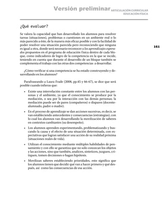 Versión preliminar ARTICULACIÓN CURRICULAR
                                                                              EDUCACIÓN FÍSICA



¿Qué evaluar?
Se valora la capacidad que han desarrollado los alumnos para resolver
tareas (situaciones), problemas o cuestiones en un ambiente real o lo
más parecido a éste, de la manera más eficaz posible y con la facilidad de
poder resolver una situación parecida pero reconociendo que ninguna
                                                                                                 161
es igual a otra, donde será necesario reconocer a los aprendizajes espera-
dos propuestos en el programa de educación f ísica dentro de cada blo-
que, como indicadores de logro de la competencia en la que se incide,
teniendo en cuenta que durante el desarrollo de un bloque también se
complementa el trabajo con las otras dos competencias a desarrollar.

   ¿Cómo verificar si una competencia se ha estado construyendo y de-
sarrollando en los alumnos?

  Parafraseando a Laura Frade (2008, pp.45 y 66-67), se dice que será
posible cuando infieras que:
   •	 Existe una interrelación constante entre los alumnos con las per-
      sonas y el ambiente, ya que el conocimiento se produce por la
      mediación, o sea por la interacción con las demás personas; la
      mediación puede ser de pares (compañeros) o dispares (docente-
      alumnado, padre o madre).
   •	 En el proceso de aprendizaje se dan acciones sucesivas, es decir, se
      van estableciendo antecedentes y consecuencias (estrategias), con
      lo cual los alumnos van desarrollando la movilización de saberes
      en contextos cambiantes (su desempeño).
   •	 Los alumnos aprenden experimentando, problematizando y bus-
      cando la causa y el efecto de una situación determinada, con ex-
      pectativas que logran satisfacer una acción de su realidad próxima
      (situaciones reales de vida).
   •	 Utilizan el conocimiento mediante múltiples habilidades de pen-
      samiento y con ello se garantiza que no solo conozcan los objetos
      y las acciones, sino que también, analicen, sinteticen, juzguen, cri-
      tiquen, tomen decisiones o hagan hipótesis.
   •	 Movilizan saberes estableciendo prioridades, esto significa que
      los alumnos tienen que decidir qué van a hacer primero y qué des-
      pués, así como las consecuencias de esa acción.
 
