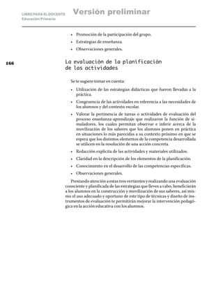 LIBRO PARA EL DOCENTE       Versión preliminar
      Educación Primaria



                                 •	 Promoción de la participación del grupo.
                                 •	 Estrategias de enseñanza.
                                 •	 Observaciones generales.


166                           La evaluación de la planificación
                              de las actividades

                                 Se te sugiere tomar en cuenta:
                                 •	 Utilización de las estrategias didácticas que fueron llevadas a la
                                    práctica.
                                 •	 Congruencia de las actividades en referencia a las necesidades de
                                    los alumnos y del contexto escolar.
                                 •	 Valorar la pertinencia de tareas o actividades de evaluación del
                                    proceso enseñanza-aprendizaje que realizaron la función de si-
                                    muladores, los cuales permitan observar e inferir acerca de la
                                    movilización de los saberes que los alumnos ponen en práctica
                                    en situaciones lo más parecidas a su contexto próximo en que se
                                    espera que los distintos elementos de la competencia desarrollada
                                    se utilicen en la resolución de una acción concreta.
                                 •	 Redacción explicita de las actividades y materiales utilizados.
                                 •	 Claridad en la descripción de los elementos de la planificación.
                                 •	 Conocimiento en el desarrollo de las competencias específicas.
                                 •	 Observaciones generales.
                                  Prestando atención a estas tres vertientes y realizando una evaluación
                              consciente y planificada de las estrategias que lleves a cabo, beneficiarán
                              a los alumnos en la construcción y movilización de sus saberes, así mis-
                              mo el uso adecuado y oportuno de este tipo de técnicas y diseño de ins-
                              trumentos de evaluación te permitirán mejorar la intervención pedagó-
                              gica en la acción educativa con los alumnos.
 