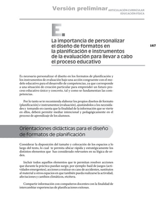 Versión preliminar ARTICULACIÓN CURRICULAR
                                                                             EDUCACIÓN FÍSICA




                        ELa importancia de personalizar
                         el diseño de formatos en                                               167

                         la planificación e instrumentos
                         de la evaluación para llevar a cabo
                         el proceso educativo

Es necesario personalizar el diseño en los formatos de planificación y
los instrumentos de evaluación bajo una acción congruente con el mo-
delo educativo para el desarrollo de competencias, ya que corresponde
a una situación de creación particular para emprender un futuro pro-
ceso educativo único y concreto, tal y como se fundamentan las com-
petencias.

   Por lo tanto se te recomienda elaborar los propios diseños de formato
(planificación) e instrumentos (evaluación), ajustándolos a los necesida-
des y tomando en cuenta que la finalidad de la información que se vierte
en ellos, deberá permitir mediar intencional y pedagógicamente en el
proceso de aprendizaje de los alumnos.



Orientaciones didácticas para el diseño
de formatos de planificación

Considerar la disposición del tamaño y colocación de los espacios a lo
largo del texto, lo cual te permita ubicar rápida y estratégicamente los
distintos elementos que has considerado relevantes en su lógica de or-
den.

   Incluir todos aquellos elementos que te permitan resolver acciones
que durante la práctica puedan surgir, por ejemplo: baúl de juegos (acti-
vidades emergentes), acciones a realizar en caso de accidentes, sustitutos
al material u otros espacios en que también pueda realizarse la actividad,
afectaciones y cambios climáticos, etcétera.

   Compartir información con compañeros docentes con la finalidad de
intercambiar experiencias de planificaciones exitosas.
 