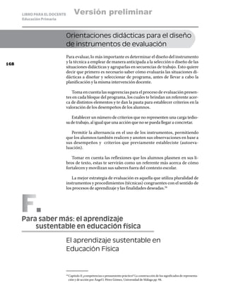 LIBRO PARA EL DOCENTE         Versión preliminar
      Educación Primaria



                              Orientaciones didácticas para el diseño
                              de instrumentos de evaluación
                              Para evaluar, lo más importante es determinar el diseño del instrumento
168
                              y la técnica a emplear de manera anticipada a la selección o diseño de las
                              situaciones didácticas y agruparlas en secuencias de trabajo. Esto quiere
                              decir que primero es necesario saber cómo evaluarás las situaciones di-
                              dácticas a diseñar y seleccionar de programa, antes de llevar a cabo la
                              planificación y la misma intervención docente.

                                 Toma en cuenta las sugerencias para el proceso de evaluación presen-
                              tes en cada bloque del programa, los cuales te brindan un referente acer-
                              ca de distintos elementos y te dan la pauta para establecer criterios en la
                              valoración de los desempeños de los alumnos.

                                 Establecer un número de criterios que no representen una carga tedio-
                              sa de trabajo, al igual que una acción que no se pueda llegar a concretar.

                                 Permitir la alternancia en el uso de los instrumentos, permitiendo
                              que los alumnos también realicen y anoten sus observaciones en base a
                              sus desempeños y criterios que previamente estableciste (autoeva-
                              luación).

                                 Tomar en cuenta las reflexiones que los alumnos plasmen en sus li-
                              bros de texto, estas te servirán como un referente más acerca de cómo
                              fortalecen y movilizan sus saberes fuera del contexto escolar.

                                 La mejor estrategia de evaluación es aquella que utiliza pluralidad de
                              instrumentos y procedimientos (técnicas) congruentes con el sentido de
                              los procesos de aprendizaje y las finalidades deseadas.56




      F
      Para saber más: el aprendizaje
      	   sustentable en educación física

                              El aprendizaje sustentable en
                              Educación Física



                                Capitulo II ¿competencias o pensamiento práctico? La construcción de los significados de representa-
                              56	

                                ción y de acción por Ángel I. Pérez Gómez, Universidad de Málaga pp. 94.
 