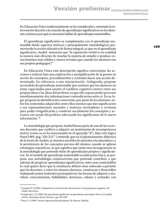 Versión preliminar ARTICULACIÓN CURRICULAR
                                                                                                          EDUCACIÓN FÍSICA



En Educación Física tradicionalmente se ha considerado y orientado la in-
tervención docente a la creación de aprendizajes significativos en los alum-
nos, entonces por qué es necesario hablar de aprendizajes sustentables.

   El aprendizaje significativo se complementa con el aprendizaje sus-
tentable desde aspectos teóricos y principalmente metodológicos pro-
                                                                                                                             169
moviendo la acción educativa de forma integral; ya que en el aprendizaje
significativo, Ausbel menciona que “la exposición verbal es en realidad
la manera más eficiente de enseñar la materia de estudio y produce co-
nocimientos más sólidos y menos triviales que cuando los alumnos son
sus propios pedagogos”.57

   En Educación Física esta descripción significa estereotipar las ac-
ciones a realizar bajo una explicación y ejemplificación de la puesta en
acción de conceptos, procedimientos y actitudes hacia una acción de-
terminada. En referencia a esta interpretación Galagovsky, propone
un modelo de aprendizaje sustentable que sostiene que los alumnos no
están capacitados para asumir el conflicto cognitivo-motriz entre sus
propias ideas y las ideas del profesor, ya que ello supone poder procesar
simultáneamente dos informaciones contradictorias entre sí. En su lu-
gar propone la identificación consciente, por parte de los alumnos, so-
bre los contenidos adquiridos entre ellos mismos que dan significación
a sus representaciones mentales y motrices incompletas o erróneas
para poder resignificarlas y construir socialmente los conceptos y ac-
ciones con ayuda del profesor adecuando los significantes de la nueva
información. 58

    La metodología que propone Ausbel forma parte de una de las accio-
nes docentes que conlleva a adquirir un sentimiento de incompetencia
motriz (como ya se ha mencionado en el apartado “A”). Bajo esta lógica
Pozo(1989, pág. 220-22159 ) entiende que en el planteamiento didáctico
de la teoría de Ausbel, se muestra una falta de atención a la naturaleza y a
la persistencia de los conceptos previos del alumno cuando se aplican
estrategias expositivas, lo que significa que existe una incongruencia en
la metodología que pretende dotar de aprendizajes propios y significati-
vos. En el modelo de aprendizaje sustentable en educación f ísica, se pro-
pone una metodología constructivista que pretende contribuir a que
además de propiciar aprendizajes significativos, estos sean sustentables
lo cual quiere decir que la enseñanza deberá estar enfocada a permitir
que los docentes, y entre los mismos alumnos, construyan y desarrollen
trabajando juntos (métodos participativos), las formas de adquirir y mo-
vilizar conocimientos, habilidades, destrezas, valores y actitudes con


  Ausubel, D. P. (2002). Adquisición y retención del conocimiento. Una perspectiva cognitiva. Ed.
57	

  Paidós. Barcelona.
  Galagovsky, L. R., 2004. Del aprendizaje significativo al aprendizaje sustentable. Parte 1: el modelo
58	

  teórico. Enseñanza de las Ciencias, ( pp. 229-238).
  Pozo, J. I. (1989). Teorías cognitivas del aprendizaje. Ed. Morata. Madrid.
59	
 