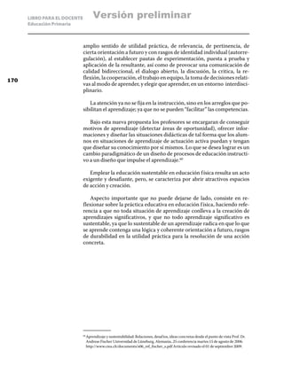 LIBRO PARA EL DOCENTE         Versión preliminar
      Educación Primaria



                              amplio sentido de utilidad práctica, de relevancia, de pertinencia, de
                              cierta orientación a futuro y con rasgos de identidad individual (autorre-
                              gulación), al establecer pautas de experimentación, puesta a prueba y
                              aplicación de la resultante, así como de provocar una comunicación de
                              calidad bidireccional, el dialogo abierto, la discusión, la critica, la re-
170
                              flexión, la cooperación, el trabajo en equipo, la toma de decisiones relati-
                              vas al modo de aprender, y elegir que aprender, en un entorno interdisci-
                              plinario.

                                 La atención ya no se fija en la instrucción, sino en los arreglos que po-
                              sibilitan el aprendizaje; ya que no se pueden “facilitar” las competencias.

                                 Bajo esta nueva propuesta los profesores se encargaran de conseguir
                              motivos de aprendizaje (detectar áreas de oportunidad), ofrecer infor-
                              maciones y diseñar las situaciones didácticas de tal forma que los alum-
                              nos en situaciones de aprendizaje de actuación activa puedan y tengan
                              que diseñar su conocimiento por sí mismos. Lo que se desea lograr es un
                              cambio paradigmático de un diseño de procesos de educación instructi-
                              vo a un diseño que impulse el aprendizaje.60

                                 Emplear la educación sustentable en educación f ísica resulta un acto
                              exigente y desafiante, pero, se caracteriza por abrir atractivos espacios
                              de acción y creación.

                                 Aspecto importante que no puede dejarse de lado, consiste en re-
                              flexionar sobre la práctica educativa en educación f ísica, haciendo refe-
                              rencia a que no toda situación de aprendizaje conlleva a la creación de
                              aprendizajes significativos, y que no todo aprendizaje significativo es
                              sustentable, ya que lo sustentable de un aprendizaje radica en que lo que
                              se aprende contenga una lógica y coherente orientación a futuro, rasgos
                              de durabilidad en la utilidad práctica para la resolución de una acción
                              concreta.




                                Aprendizaje y sustentabilidad: Relaciones, desaf íos, ideas concretas desde el punto de vista Prof. Dr.
                              60	

                                Andreas Fischer Universidad de Lüneburg, Alemania..25 conferencia martes 15 de agosto de 2006.
                                http://www.ciea.ch/documents/s06_ref_fischer_s.pdf Artículo revisado el 01 de septiembre 2009.
 