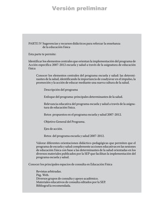 Versión preliminar




PARTE IV  ugerencias y recursos didácticos para reforzar la enseñanza
         S
         de la educación f ísica

Esta parte te permite:

Identificar los elementos centrales que orientan la implementación del programa de
Acción específica 2007-2012 escuela y salud a través de la asignatura de educación
f ísica

      Conocer los elementos centrales del programa escuela y salud: las determi-
      nantes de la salud, identificando la importancia de coadyuvar en el impulso, la
      promoción y la acción de educar mediante una nueva cultura de la salud.

            Descripción del programa

            Enfoque del programa: principales determinantes de la salud.

            Relevancia educativa del programa escuela y salud a través de la asigna-
            tura de educación f ísica.

            Retos propuestos en el programa escuela y salud 2007-2012.

            Objetivo General del Programa.

            Ejes de acción.

            Retos del programa escuela y salud 2007-2012.

      Valorar diferentes orientaciones didáctico-pedagógicas que permiten que el
      programa de escuela y salud complemente acciones educativas en las sesiones
      de educación f ísica con base a las determinantes de la salud orientadas en los
      diversos materiales publicados por la SEP que facilitan la implementación del
      programa escuela y salud.

Conocer los principales espacios de consulta en Educación Física

      Revistas arbitradas.
      Pág. Web.
      Diversos grupos de consulta y apoyo académico.
      Materiales educativos de consulta editados por la SEP.
      Bibliograf ía recomendada.
 