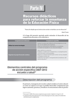 Versión preliminar
                                           Parte IV
                           Recursos didácticos
                           para reforzar la enseñanza
                           de la Educación Física
                                  “Nunca he dejado que mi instrucción escolar se interfiera con mi educación”

                                                                                                                    Mark Twain

                           A lo largo del presente apartado podrá estimular el desarrollo de los
                           competencias docentes, en lo referente a:

            Competencia de referencia                                           Competencia específica

                                                            Explotar los potenciales didácticos de los programas en rela-
                                                            ción con los objetivos de enseñanza.
Utilizar las nuevas tecnologías
                                                            Utilizar los instrumentos multimedia en su enseñanza.
                                                            Competencias basadas en una cultura tecnológica.

                                                            Saber explicitar sus prácticas.
                                                            Establecer un balance de competencias y un programa perso-
                                                            nal de formación continua propios.
Organizar la propia formación continua                      Negociar un proyecto de formación común con los compañe-
                                                            ros (equipo, escuela, red)
                                                            Implicarse en las tareas a nivel general de la enseñanza o del
                                                            sistema educativo.56




Elementos centrales del programa
	   de acción específica 2007-2012
		      escuela y salud57


                           Descripción del programa62
                           En primaria, el programa de escuela y salud considera al centro educati-
                           vo como un espacio en el que es posible desarrollar competencias que
                           logren aumentar, practicar y fortalecer el conocimiento sobre la promo-



                             Perrenoud, P. (2004). Diez nuevas competencias para enseñar. Capitulo 6 y 10. pp. 81 y 133
                           61	


                             La siguiente selección de información se retoma del programa escuela y salud y de los diferentes
                           62	

                             documentos que lo complementan.
 