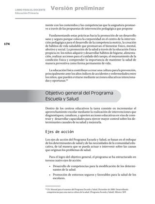 LIBRO PARA EL DOCENTE          Versión preliminar
      Educación Primaria



                              mente con los contenidos y las competencias que la asignatura promue-
                              ve a través de las propuestas de intervención pedagógica que propone

                                 Fundamentando estas prácticas hacia la promoción de un desarrollo
                              sano y seguro porque coloca la corporeidad en el centro de la interven-
174
                              ción pedagógica para el desarrollo de la competencia motriz, la creación
                              de hábitos de vida saludable que promuevan el bienestar f ísico, mental,
                              afectivo y social. La promoción de la salud a través de la educación f ísica
                              propicia en los niños adquirir y desarrollar hábitos de higiene, alimenta-
                              ción, realizar acciones para el cuidado del cuerpo, el mejoramiento de la
                              condición f ísica y comprender la importancia de mantener la salud de
                              manera preventiva como forma permanente de vida.

                                 La educación f ísica contribuye a crear una cultura para la prevención,
                              principalmente ante los altos índices de accidentes y enfermedades entre
                              los niños, que pueden evitarse mediante acciones educativas intenciona-
                              das y oportunas.64



                              Objetivo general del Programa
                              Escuela y Salud

                              Dentro de los centros educativos la tarea consiste en incrementar el
                              aprovechamiento escolar mediante la realización de intervenciones que
                              diagnostiquen, canalicen, y aporten acciones educativas en vías de cons-
                              truir y desarrollar capacidades para ejercer mayor control sobre los de-
                              terminantes causales de su salud y mejorarla.


                              Ejes de acción

                              Los ejes de acción del Programa Escuela y Salud, se basan en el enfoque
                              de los determinantes de salud y de las necesidades de la comunidad edu-
                              cativa, de tal manera que se pueda actuar e intervenir sobre las causas
                              que originan los problemas de salud.

                                 Para el logro del objetivo general, el programa se ha estructurado en
                              tornoa cuatro ejes de acción:
                                    •	 Desarrollo de competencias para la modificación de los determi-
                                       nantes de la salud.
                                    •	 Promoción de entornos seguros y favorables para la salud de los
                                       escolares.


                                Cfr. Manual para el maestro del Programa Escuela y Salud, Diciembre de 2008. Desarrollando
                              64	

                                competencias para una nueva cultura de la salud. (Programa Escuela y Salud). México: SEP.
 