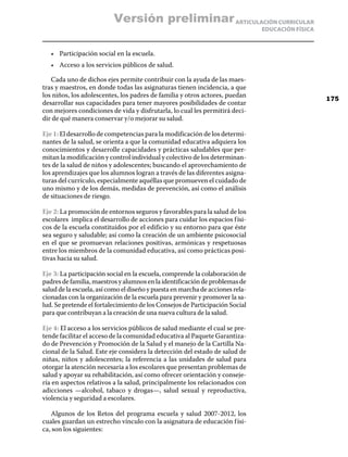 Versión preliminar ARTICULACIÓN CURRICULAR
                                                                               EDUCACIÓN FÍSICA



   •	 Participación social en la escuela.
   •	 Acceso a los servicios públicos de salud.

   Cada uno de dichos ejes permite contribuir con la ayuda de las maes-
tras y maestros, en donde todas las asignaturas tienen incidencia, a que
los niños, los adolescentes, los padres de familia y otros actores, puedan
                                                                                                  175
desarrollar sus capacidades para tener mayores posibilidades de contar
con mejores condiciones de vida y disfrutarla, lo cual les permitirá deci-
dir de qué manera conservar y/o mejorar su salud.

Eje 1: El desarrollo de competencias para la modificación de los determi-
nantes de la salud, se orienta a que la comunidad educativa adquiera los
conocimientos y desarrolle capacidades y prácticas saludables que per-
mitan la modificación y control individual y colectivo de los determinan-
tes de la salud de niños y adolescentes; buscando el aprovechamiento de
los aprendizajes que los alumnos logran a través de las diferentes asigna-
turas del currículo, especialmente aquéllas que promueven el cuidado de
uno mismo y de los demás, medidas de prevención, así como el análisis
de situaciones de riesgo.

Eje 2: La promoción de entornos seguros y favorables para la salud de los
escolares implica el desarrollo de acciones para cuidar los espacios f ísi-
cos de la escuela constituidos por el edificio y su entorno para que éste
sea seguro y saludable; así como la creación de un ambiente psicosocial
en el que se promuevan relaciones positivas, armónicas y respetuosas
entre los miembros de la comunidad educativa, así como prácticas posi-
tivas hacia su salud.

Eje 3: La participación social en la escuela, comprende la colaboración de
padres de familia, maestros y alumnos en la identificación de problemas de
salud de la escuela, así como el diseño y puesta en marcha de acciones rela-
cionadas con la organización de la escuela para prevenir y promover la sa-
lud. Se pretende el fortalecimiento de los Consejos de Participación Social
para que contribuyan a la creación de una nueva cultura de la salud.

Eje 4: El acceso a los servicios públicos de salud mediante el cual se pre-
tende facilitar el acceso de la comunidad educativa al Paquete Garantiza-
do de Prevención y Promoción de la Salud y el manejo de la Cartilla Na-
cional de la Salud. Este eje considera la detección del estado de salud de
niñas, niños y adolescentes; la referencia a las unidades de salud para
otorgar la atención necesaria a los escolares que presentan problemas de
salud y apoyar su rehabilitación, así como ofrecer orientación y conseje-
ría en aspectos relativos a la salud, principalmente los relacionados con
adicciones —alcohol, tabaco y drogas—, salud sexual y reproductiva,
violencia y seguridad a escolares.

   Algunos de los Retos del programa escuela y salud 2007-2012, los
cuales guardan un estrecho vínculo con la asignatura de educación f ísi-
ca, son los siguientes:
 