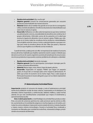 Versión preliminar ARTICULACIÓN CURRICULAR
                                                                                           EDUCACIÓN FÍSICA




    •	   Nombre de la actividad: ¡Ojo, mucho ojo!
    •	   Objetivo general: Conocer las consecuencias generadas por consumir
         productos industrializados de manera excesiva.
    •	   Material: Globos de la medida más grande (en el caso de no conseguirlos,
                                                                                                              179
         utiliza una bolsa de plástico). Envolturas de productos industrializados que
         sean ricos en azúcar y/o grasa.
    •	   Desarrollo: Reflexiona con ellos sobre la importancia que tiene mantener
         una alimentación correcta, recordándoles los beneficios de combinar los 3
         grupos alimentarios. Infórmales acerca de los perjuicios en la salud que
         acarrea la ingesta de alimentos ricos en azúcar y grasa. Pídeles que colo-
         quen en el centro todas las envolturas de los productos industrializados.
         Toma el globo entre las manos e invita a cada participante a que pase con-
         tigo para meter la envoltura dentro de éste. Diles que pesen y observen
         cómo es que el globo se va inflando con las envolturas.

     Cuando terminen, analiza junto con ellos la importancia de moderar el consumo
de esos alimentos. Explícales que el globo representa nuestro cuerpo e indícales que,
tal como ocurrió con él, nuestro organismo aumenta de tamaño por el consumo exce-
sivo de esos productos, lo que puede ocasionar problemas de sobrepeso u obesidad.

    •	   Nombre de la actividad: Haciendo mensajes
    •	   Objetivo general: Que los participantes comuniquen mensajes para fo-
         mentar una buena alimentación.
    •	   Material: Manta negra, mesa, títeres, hojas de papel y plumas.
    •	   Desarrollo: Organízalos en equipos. Pídeles que hagan un pequeño
         guión, en el que den un mensaje sobre cómo mejorar la alimentación. Pí-
         deles que armen el escenario con la manta negra. Pasa a cada equipo al
         frente para la puesta en escena del guión y que con sus títeres representen
         lo que escribieron.


                     2ª determinante) Actividad física:

Importancia: propicia el consumo de energía y evita el sedentarismo principal-
mente de la población escolar de áreas urbanas, impactando en el sobrepeso y la
obesidad, sistema respiratorio y cardiovascular, diabetes mellitus y salud mental,
además de que está científicamente comprobado que mejora el rendimiento y
aprovechamiento escolar.
     Esto si vale la pena leerlo: a nivel fisiológico la actividad física produce endor-
finas, una serie de sustancias químicas, las cuales provocan que las arterias se dila-
ten, aumentando así la cantidad de oxigeno en muchos órganos; en el cerebro, esti-
mulan los centros del placer mejorando nuestro estado de ánimo, modula el apetito
y mejora nuestro sistema inmunológico. Durante al actividad física moderada y
constante son liberadas gran cantidad de endorfinas, retrasando la fatiga y produ-
ciendo una sensación de bienestar.
 