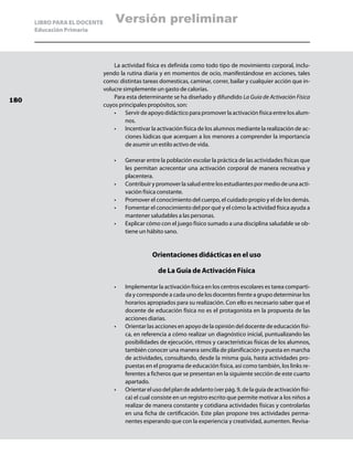 LIBRO PARA EL DOCENTE       Versión preliminar
      Educación Primaria




                                  La actividad física es definida como todo tipo de movimiento corporal, inclu-
                              yendo la rutina diaria y en momentos de ocio, manifestándose en acciones, tales
                              como: distintas tareas domesticas, caminar, correr, bailar y cualquier acción que in-
                              volucre simplemente un gasto de calorías.
                                  Para esta determinante se ha diseñado y difundido La Guía de Activación Física
180
                              cuyos principales propósitos, son:
                                  •	 Servir de apoyo didáctico para promover la activación física entre los alum-
                                       nos.
                                  •	 Incentivar la activación física de los alumnos mediante la realización de ac-
                                       ciones lúdicas que acerquen a los menores a comprender la importancia
                                       de asumir un estilo activo de vida.

                                  •	   Generar entre la población escolar la práctica de las actividades físicas que
                                       les permitan acrecentar una activación corporal de manera recreativa y
                                       placentera.
                                  •	   Contribuir y promover la salud entre los estudiantes por medio de una acti-
                                       vación física constante.
                                  •	   Promover el conocimiento del cuerpo, el cuidado propio y el de los demás.
                                  •	   Fomentar el conocimiento del por qué y el cómo la actividad física ayuda a
                                       mantener saludables a las personas.
                                  •	   Explicar cómo con el juego físico sumado a una disciplina saludable se ob-
                                       tiene un hábito sano.


                                                  Orientaciones didácticas en el uso

                                                     de La Guía de Activación Física

                                  •	   Implementar la activación física en los centros escolares es tarea comparti-
                                       da y corresponde a cada uno de los docentes frente a grupo determinar los
                                       horarios apropiados para su realización. Con ello es necesario saber que el
                                       docente de educación física no es el protagonista en la propuesta de las
                                       acciones diarias.
                                  •	   Orientar las acciones en apoyo de la opinión del docente de educación físi-
                                       ca, en referencia a cómo realizar un diagnóstico inicial, puntualizando las
                                       posibilidades de ejecución, ritmos y características físicas de los alumnos,
                                       también conocer una manera sencilla de planificación y puesta en marcha
                                       de actividades, consultando, desde la misma guía, hasta actividades pro-
                                       puestas en el programa de educación física, así como también, los links re-
                                       ferentes a ficheros que se presentan en la siguiente sección de este cuarto
                                       apartado.
                                  •	   Orientar el uso del plan de adelanto (ver pág. 9, de la guía de activación físi-
                                       ca) el cual consiste en un registro escrito que permite motivar a los niños a
                                       realizar de manera constante y cotidiana actividades físicas y controlarlas
                                       en una ficha de certificación. Este plan propone tres actividades perma-
                                       nentes esperando que con la experiencia y creatividad, aumenten. Revísa-
 