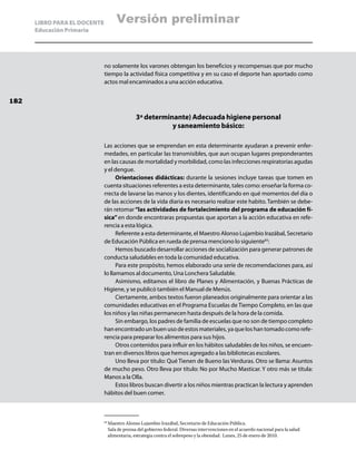 LIBRO PARA EL DOCENTE         Versión preliminar
      Educación Primaria




                              no solamente los varones obtengan los beneficios y recompensas que por mucho
                              tiempo la actividad física competitiva y en su caso el deporte han aportado como
                              actos mal encaminados a una acción educativa.


182

                                              3ª determinante) Adecuada higiene personal
                                                         y saneamiento básico:

                              Las acciones que se emprendan en esta determinante ayudaran a prevenir enfer-
                              medades, en particular las transmisibles, que aun ocupan lugares preponderantes
                              en las causas de mortalidad y morbilidad, como las infecciones respiratorias agudas
                              y el dengue.
                                    Orientaciones didácticas: durante la sesiones incluye tareas que tomen en
                              cuenta situaciones referentes a esta determinante, tales como: enseñar la forma co-
                              rrecta de lavarse las manos y los dientes, identificando en qué momentos del día o
                              de las acciones de la vida diaria es necesario realizar este habito. También se debe-
                              rán retomar “las actividades de fortalecimiento del programa de educación fí-
                              sica” en donde encontraras propuestas que aportan a la acción educativa en refe-
                              rencia a esta lógica.
                                    Referente a esta determinante, el Maestro Alonso Lujambio Irazábal, Secretario
                              de Educación Pública en rueda de prensa menciono lo siguiente65:
                                    Hemos buscado desarrollar acciones de socialización para generar patrones de
                              conducta saludables en toda la comunidad educativa.
                                    Para este propósito, hemos elaborado una serie de recomendaciones para, así
                              lo llamamos al documento, Una Lonchera Saludable.
                                    Asimismo, editamos el libro de Planes y Alimentación, y Buenas Prácticas de
                              Higiene, y se publicó también el Manual de Menús.
                                    Ciertamente, ambos textos fueron planeados originalmente para orientar a las
                              comunidades educativas en el Programa Escuelas de Tiempo Completo, en las que
                              los niños y las niñas permanecen hasta después de la hora de la comida.
                                    Sin embargo, los padres de familia de escuelas que no son de tiempo completo
                              han encontrado un buen uso de estos materiales, ya que los han tomado como refe-
                              rencia para preparar los alimentos para sus hijos.
                                    Otros contenidos para influir en los hábitos saludables de los niños, se encuen-
                              tran en diversos libros que hemos agregado a las bibliotecas escolares.
                                    Uno lleva por título: Qué Tienen de Bueno las Verduras. Otro se llama: Asuntos
                              de mucho peso. Otro lleva por título: No por Mucho Masticar. Y otro más se titula:
                              Manos a la Olla.
                                    Estos libros buscan divertir a los niños mientras practican la lectura y aprenden
                              hábitos del buen comer.



                                Maestro Alonso Lujambio Irazábal, Secretario de Educación Pública.
                              65	

                                Sala de prensa del gobierno federal. Diversas intervenciones en el acuerdo nacional para la salud
                                alimentaria, estrategia contra el sobrepeso y la obesidad. Lunes, 25 de enero de 2010.
 