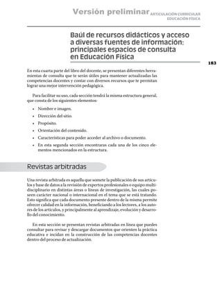 Versión preliminar ARTICULACIÓN CURRICULAR
                                                                              EDUCACIÓN FÍSICA



                        Baúl de recursos didácticos y acceso
                        a diversas fuentes de información:
                        principales espacios de consulta
                        en Educación Física
                                                                                                 183
En esta cuarta parte del libro del docente, se presentan diferentes herra-
mientas de consulta que te serán útiles para mantener actualizadas las
competencias docentes y contar con diversos recursos que te permitan
lograr una mejor intervención pedagógica.

  Para facilitar su uso, cada sección tendrá la misma estructura general,
que consta de los siguientes elementos:
   •	 Nombre e imagen.
   •	 Dirección del sitio.
   •	 Propósito.
   •	 Orientación del contenido.
   •	 Características para poder acceder al archivo o documento.
   •	 En esta segunda sección encontraras cada una de los cinco ele-
      mentos mencionados en la estructura.



Revistas arbitradas

Una revista arbitrada es aquella que somete la publicación de sus artícu-
los y base de datos a la revisión de expertos profesionales o equipo multi-
disciplinario en distintas áreas o líneas de investigación, las cuales po-
seen carácter nacional o internacional en el tema que se está tratando.
Esto significa que cada documento presente dentro de la misma permite
ofrecer calidad en la información, beneficiando a los lectores, a los auto-
res de los artículos, y principalmente al aprendizaje, evolución y desarro-
llo del conocimiento.

  En esta sección se presentan revistas arbitradas en línea que puedes
consultar para revisar y descargar documentos que orienten la práctica
educativa e incidan en la construcción de las competencias docentes
dentro del proceso de actualización.
 