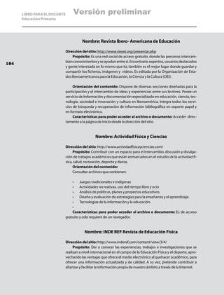 LIBRO PARA EL DOCENTE       Versión preliminar
      Educación Primaria




                                        Nombre: Revista Ibero- Americana de Educación

                              Dirección del sitio: http://www.rieoei.org/presentar.php
                                  Propósito: Es una red social de acceso gratuito, donde las personas intercam-
                              bian conocimientos y se ayudan entre si. Encontrarás expertos, usuarios destacados
184
                              y gente interesada en lo mismo que tú; también es el mejor lugar donde guardar y
                              compartir los ficheros, imágenes y videos. Es editada por la Organización de Esta-
                              dos Iberoamericanos para la Educación, la Ciencia y la Cultura (OEI).

                                   Orientación del contenido: Dispone de diversas secciones diseñadas para la
                              participación y el intercambio de ideas y experiencias entre sus lectores. Posee un
                              servicio de Información y documentación especializado en educación, ciencia, tec-
                              nología, sociedad e innovación y cultura en Iberoamérica. Integra todos los servi-
                              cios de búsqueda y recuperación de información bibliográfica en soporte papel y
                              en formato electrónico.
                                   Características para poder acceder al archivo o documento: Acceder direc-
                              tamente a la página de inicio desde la dirección del sitio.


                                                 Nombre: Actividad Física y Ciencias

                              Dirección del sitio: http://www.actividadfisicayciencias.com/
                                   Propósito: Contribuir con un espacio para el intercambio, discusión y divulga-
                              ción de trabajos académicos que están enmarcados en el estudio de la actividad fí-
                              sica, salud, recreación, deporte y danza.
                                   Orientación del contenido:
                                   Consultar archivos que contienen:

                                  •	 Juegos tradicionales e indígenas
                                  •	 Actividades recreativas, uso del tiempo libre y ocio
                                  •	 Análisis de políticas, planes y proyectos educativos.
                                  •	 Diseño y evaluación de estrategias para la enseñanza y el aprendizaje.
                                  •	 Tecnologías de la información y la educación.
                                  •	
                                  Características para poder acceder al archivo o documento: Es de acceso
                              gratuito y solo requiere de un navegador.


                                          Nombre: INDE REF Revista de Educación Física

                              Dirección del sitio: http://www.inderef.com/content/view/3/4/
                                   Propósito: Dar a conocer las experiencias, trabajos e investigaciones que se
                              realizan a nivel internacional en el campo de la Educación Física y el deporte, apro-
                              vechando las ventajas que ofrece el medio electrónico al quehacer académico, para
                              ofrecer una información actualizada y de calidad. A su vez, pretende contribuir a
                              afianzar y facilitar la información propia de nuestro ámbito a través de la Internet.
 