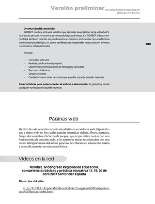 Versión preliminar ARTICULACIÓN CURRICULAR
                                                                                        EDUCACIÓN FÍSICA




     Orientación del contenido:
     INDEREF publica artículos inéditos que abordan las prácticas de la actividad fí-
sica desde perspectivas teóricas y metodológicas diversas. En INDEREF el lector en-
contrará también reseñas de publicaciones recientes, entrevistas con académicos
de reconocido prestigio, así como conferencias magistrales impartidas en eventos
                                                                                                           185
nacionales e internacionales.

    Permite:

    •	   Consultar artículos
    •	   Realizar publicaciones propias.
    •	   Obtener recomendaciones de libros para consultar
    •	   Recursos didácticos
    •	   Observar videos
    •	   Contactarte con otras personas que puedas o que te puedan orientar.

Características para poder acceder al archivo o documento: Es gratuito y desde
cualquier navegador se puede ingresar.




                            Páginas web

Dentro de esta sección encontraras distintos servidores web, hiperenla-
ces y sitios web, en los cuales puedas consultar videos, libros, portales,
blogs, documentos y ficheros de juegos, que te permitan contar con una
herramienta de consulta más, a fin a proveer temas relacionados con una
mejor interpretación del actual proceso de reforma en educación básica
y específicamente, en educación f ísica.



Videos en la red
     Nombre: IV Congreso Regional de Educación:
  competencias básicas y práctica educativa 18, 19, 20 de
             abril 2007 Santander España

Dirección del sitio:

   http://213.0.8.18/portal/Educantabria/Congreso%20Competen-
cias%20Basicas/index.html
 