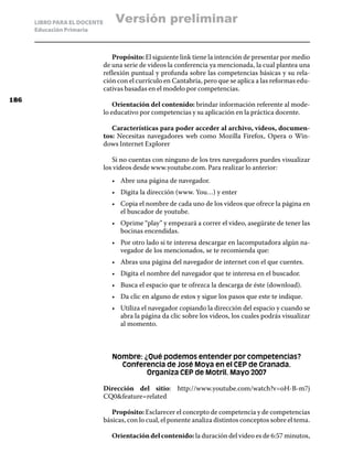LIBRO PARA EL DOCENTE       Versión preliminar
      Educación Primaria



                                 Propósito: El siguiente link tiene la intención de presentar por medio
                              de una serie de videos la conferencia ya mencionada, la cual plantea una
                              reflexión puntual y profunda sobre las competencias básicas y su rela-
                              ción con el currículo en Cantabria, pero que se aplica a las reformas edu-
                              cativas basadas en el modelo por competencias.
186
                                  Orientación del contenido: brindar información referente al mode-
                              lo educativo por competencias y su aplicación en la práctica docente.

                                 Características para poder acceder al archivo, videos, documen-
                              tos: Necesitas navegadores web como Mozilla Firefox, Opera o Win-
                              dows Internet Explorer

                                 Si no cuentas con ninguno de los tres navegadores puedes visualizar
                              los videos desde www.youtube.com. Para realizar lo anterior:
                                 •	 Abre una página de navegador.
                                 •	 Digita la dirección (www. You…) y enter
                                 •	 Copia el nombre de cada uno de los videos que ofrece la página en
                                    el buscador de youtube.
                                 •	 Oprime “play” y empezará a correr el video, asegúrate de tener las
                                    bocinas encendidas.
                                 •	 Por otro lado si te interesa descargar en lacomputadora algún na-
                                    vegador de los mencionados, se te recomienda que:
                                 •	 Abras una página del navegador de internet con el que cuentes.
                                 •	 Digita el nombre del navegador que te interesa en el buscador.
                                 •	 Busca el espacio que te ofrezca la descarga de éste (download).
                                 •	 Da clic en alguno de estos y sigue los pasos que este te indique.
                                 •	 Utiliza el navegador copiando la dirección del espacio y cuando se
                                    abra la página da clic sobre los videos, los cuales podrás visualizar
                                    al momento.



                                 Nombre: ¿Qué podemos entender por competencias?
                                   Conferencia de José Moya en el CEP de Granada.
                                          Organiza CEP de Motril. Mayo 2007

                              Dirección del sitio: http://www.youtube.com/watch?v=oH-B-m7j
                              CQ0feature=related

                                 Propósito: Esclarecer el concepto de competencia y de competencias
                              básicas, con lo cual, el ponente analiza distintos conceptos sobre el tema.

                                 Orientación del contenido: la duración del video es de 6:57 minutos,
 