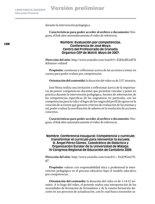 LIBRO PARA EL DOCENTE       Versión preliminar
      Educación Primaria



                              durante la intervención pedagógica.

                                Características para poder acceder al archivo o documento: Nin-
                              guna, el link abre automáticamente el video de referencia.

188
                                          Nombre: Evaluación por competencias.
                                                Conferencia de José Moya.
                                            Centro del Profesorado de Granada.
                                           Organiza CEP de Motril. Mayo de 2007.

                              Dirección del sitio: http://www.youtube.com/watch?v=S5KbyREmB7k
                              feature=related

                                 Propósito: cuestionar y reflexionar acerca de las acciones a tomar en
                              cuenta para poder evaluar por competencias.

                                 Orientación del contenido: la duración del video es de 2:57 minutos.

                                 José Moya realiza una invitación a reflexionar acerca de la importan-
                              cia de poseer competencias docentes que permitan vincular y poner en
                              práctica durante la intervención pedagógica, fuentes de información de
                              las competencias especificas de las asignaturas en particular, con las
                              competencias para la vida y el logro de los rasgos del perfil de egreso en la
                              creación de acciones que generen criterios de evaluación de las mismas y
                              así, poder evaluar la movilización de saberes en la resolución de acciones
                              concretas.

                                Características para poder acceder al archivo o documento: Nin-
                              guna, el link abre automáticamente el video de referencia.



                              Nombre: Conferencia inaugural: Competencia y currículo:
                                 transformar el currículo para reinventar la escuela.
                                  D. Ángel Pérez Gómez, Catedrático de Didáctica y
                                  Organización Escolar de la Universidad de Málaga.
                               IV Congreso Regional de Educación de Cantabria 2009.

                              Dirección del sitio: http://www.youtube.com/watch?v= XraE9GmUN-
                              gU

                                 Propósito: valorar con responsabilidad ética y profesional la inter-
                              vención pedagógica en el proceso educativo bajo el modelo educativo
                              por competencias.

                                 Orientación del contenido: la duración del video es de 1:14:15 mi-
                              nutos. A lo largo del video, el ponente realiza una interpretación de las
                              necesidades de formación de formadores y de la misma formación do-
                              cente en sus procesos de actualización, con lo cual busca transmitir as-
 