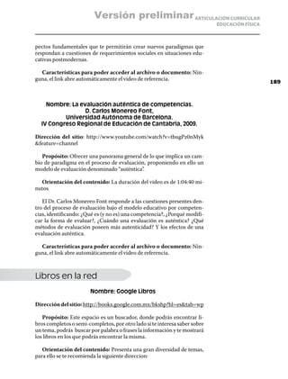 Versión preliminar ARTICULACIÓN CURRICULAR
                                                                            EDUCACIÓN FÍSICA



pectos fundamentales que te permitirán crear nuevos paradigmas que
respondan a cuestiones de requerimientos sociales en situaciones edu-
cativas postmodernas.

  Características para poder acceder al archivo o documento: Nin-
guna, el link abre automáticamente el video de referencia.
                                                                                               189



    Nombre: La evaluación auténtica de competencias.
                 D. Carlos Monereo Font,
          Universidad Autónoma de Barcelona.
  IV Congreso Regional de Educación de Cantabria, 2009.

Dirección del sitio: http://www.youtube.com/watch?v=tbugPz0nMyk
feature=channel

   Propósito: Ofrecer una panorama general de lo que implica un cam-
bio de paradigma en el proceso de evaluación, proponiendo en ello un
modelo de evaluación denominado “auténtica”.

  Orientación del contenido: La duración del video es de 1:04:40 mi-
nutos

   El Dr. Carlos Monereo Font responde a las cuestiones presentes den-
tro del proceso de evaluación bajo el modelo educativo por competen-
cias, identificando: ¿Qué es (y no es) una competencia?, ¿Porqué modifi-
car la forma de evaluar?, ¿Cuándo una evaluación es auténtica? ¿Qué
métodos de evaluación poseen más autenticidad? Y los efectos de una
evaluación auténtica.

  Características para poder acceder al archivo o documento: Nin-
guna, el link abre automáticamente el video de referencia.



Libros en la red
                       Nombre: Google Libros

Dirección del sitio: http://books.google.com.mx/bkshp?hl=estab=wp

   Propósito: Este espacio es un buscador, donde podrás encontrar li-
bros completos o semi-completos, por otro lado si te interesa saber sobre
un tema, podrás buscar por palabra o frases la información y te mostrará
los libros en los que podrás encontrar la misma.

   Orientación del contenido: Presenta una gran diversidad de temas,
para ello se te recomienda la siguiente direccion:
 