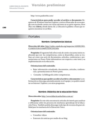 LIBRO PARA EL DOCENTE       Versión preliminar
      Educación Primaria



                                 http://www.paidotribo.com/

                                  Características para poder acceder al archivo o documento: Re-
                              quieres de Windows Internet Explorer y entrar al buscador de www.goo-
                              gle.com en donde cuenta con varias opciones en su parte superior, entre
190
                              ellas esta Libros, donde darás clic y colocarás la palabra o frase que re-
                              quieres encontrar en un libro.



                              Portales
                                               Nombre: Competencias básicas

                              Dirección del sitio: http://redes-cepalcala.org/inspector/ADIDE/DO-
                              CUMENTOS/COMPETENCIAS.htm

                                 Propósito: El siguiente link ofrece más de ciento cincuenta textos ex-
                              plicando que son las competencias, como se desarrollan, como se eva-
                              lúan así como una serie de documentos, artículos, conferencias y pre-
                              sentaciones en Power Point informativos con respecto a este tema y su
                              implementación en la educación.

                                 Orientaciones del contenido:
                                 •	 Bajar información actualizada, documentos, artículos, conferen-
                                    cias y presentaciones en Power point.
                                 •	 Consultar la bibliograf ía sobre competencias.

                                 Características para poder acceder al archivo o documento: La in-
                              formación se descarga automáticamente en el equipo y se podrá consul-
                              tar en Internet Explorer y en otros programas.



                                           Nombre: Didáctica de la educación física

                              Dirección sitio: http://www.didacticaeducfisica.com.ar/

                                 Propósito: En este sitio encontrarás artículos de interés para analizar
                              y reflexionar sobre los procesos de enseñanza aprendizaje de la Educa-
                              ción Física. También podrás descargar todo tipo de recursos de gran uti-
                              lidad para la enseñanza de la Educación Física.

                                 Orientaciones del contenido:
                                 •	 Consultar videos
                                 •	 Enterarte de noticias por medio de un blog
 
