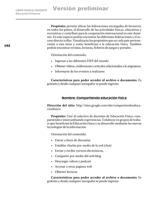 LIBRO PARA EL DOCENTE       Versión preliminar
      Educación Primaria



                                 Propósito: permite ubicar las federaciones encargadas de favorecer,
                              en todos los países, el desarrollo de las actividades f ísicas, educativas y
                              recreativas y contribuir para la cooperación internacional en este domi-
                              nio. En este espacio podrás encontrar las diferentes federaciones y el ac-
                              ceso directo a ellas. Visualizarás los propósitos que en cada país pertene-
192
                              ciente a esta tiene y como benefician a la educación f ísica. También
                              podrás encontrar revistas, lecturas, ficheros de juegos y portales.

                                 Orientación del contenido:
                                 •	 Ingresar a las diferentes FIEP del mundo
                                 •	 Obtener videos, conferencias y artículos relacionados a la asignatura.
                                 •	 Informarte de los eventos a realizarse.

                                 Características para poder acceder al archivo o documento: Es
                              gratuito y desde cualquier navegador se puede ingresar.



                                         Nombre: Compartiendo educación física

                              Dirección del sitio: http://sites.google.com/site/compartiendoeduca-
                              cionfisica/

                                 Propósito: Unir al colectivo de docentes de Educación Física, com-
                              partiendo e intercambiando experiencias. Colaborar en grupos de traba-
                              jo que beneficien la Educación f ísica y su desarrollo mediante las nuevas
                              tecnologías de la información.

                                 Orientación del contenido:
                                 •	 Entrar a foros de discusión
                                 •	 Entablar charlas por medio de la red (chat)
                                 •	 Enviar y recibir correos electrónicos,
                                 •	 Compartir por medio del web blog
                                 •	 Descargar videos y podcast
                                 •	 Accesar a otras paginas web
                                 •	 Obtener lecturas
                                 Características para poder acceder al archivo o documento: Es
                              gratuito y desde cualquier navegador se puede ingresar.
 