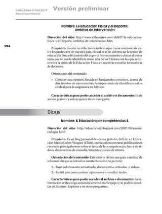 LIBRO PARA EL DOCENTE       Versión preliminar
      Educación Primaria



                                         Nombre: La Educación Física y el Deporte:
                                               ámbitos de intervención

                              Dirección del sitio: http://www.efdeportes.com/efd107/la-educacion-
                              fisica-y-el-deporte-ambitos-de-intervencion.htm
194
                                 Propósito: Involucrar al lector en un tema que causa controversia en-
                              tre los profesores de nuestro país, el cual es el de diferenciar la sesión de
                              educación f ísica del ámbito del deporte de rendimiento y ubicar al lector
                              en lo que se puede identificar como una de las 6 líneas con las que se re-
                              orienta la visión de la Educación Física en nuestras escuelas formadoras
                              de docentes.

                                 Orientación del contenido:
                                 •	 Conocer una opinión, basada en fundamentos teóricos, acerca de
                                    dos ámbitos de intervención y la importancia de identificar cual es
                                    el ideal para la asignatura en México.

                                 Características para poder acceder al archivo o documento: Es de
                              acceso gratuito y solo requiere de un navegador.



                              Blogs
                                         Nombre:  Educación por competencias 

                              Dirección del sitio: http://eduacccion.blogspot.com/2007/08/nuevo-
                              enfoque.html

                                 Propósito: Es un blog personal de acceso gratuito, del Lic. en Educa-
                              ción Marco Lobos Vásquez (Chile), en el cual encontraras publicaciones
                              recientes principalmente sobre el tema de las competencias, barra de vi-
                              deos, documentos de consulta, bitácoras y sitios de interés.

                                 Orientación del contenido: Este sitio te ofrece una gran cantidad de
                              información que se actualiza constantemente, te permite:
                                 1.- Bajar información actualizada, documentos, artículos y videos.
                                 2.- Es útil para intercambiar opiniones y consultar dudas.

                                 Características para poder acceder al archivo o documento: La in-
                              formación se descarga automáticamente en el equipo y se podrá consul-
                              tar en Internet Explorer y en otros programas.
 