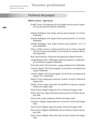 LIBRO PARA EL DOCENTE     Versión preliminar
      Educación Primaria



                              Ficheros de juegos
                              Materiales impresos
                               Godall, Teresa. 50 propuestas de actividades motrices para el segun-
196
                                 do ciclo de educación infantil, Paidotribo.


                               Sánchez Rodríguez, José. Juegos motrices para primaria 6 a 8 años,
                                 Paidotribo.
                               Sánchez Rodríguez, José. Juegos motrices para primaria 8 a 10 años,
                                 Paidotribo.
                               Sánchez Rodríguez, José. Juegos motrices para primaria 10 a 12
                                 años, Paidotribo.
                               Lleixa Arribas, Teresa. La Educación Física de 3 a 8 años, (segundo
                                  ciclo de la educación infantil y ciclo inicial de enseñanza prima-
                                  ria), Paidotribo.
                               Ruiz, Juan Francisco. Propuestas de juegos para infantil, Gymnos.
                               Lavega Burgues, Pere. 1000 juegos y deportes populares y tradiciona-
                                 les, (la tradición jugada), Paidotribo.
                               Ticó Cami, Jordi. 1013, ejercicios y juegos polideportivos, Paidotribo.
                               Lasierra, Águila. 1015 formas jugadas de iniciación a los deportes de
                                 equipo, Paidotribo.
                               Lasierra, Águila. 1015 formas jugadas de iniciación a los deportes de
                                 equipo, Vol. 2, Paidotribo.
                               Mazón, Víctor. Juegos para comenzar y acabar la sesión. Ficheros de
                                 juegos, Inde.
                               Mazón, Víctor. Juegos sensoriales de equilibrio y esquema corporal,
                                 Ficheros de juegos, Inde.
                               Navas Torres, Miguel. Juegos de relevos. Ficheros de juegos, Inde.
                               Garijo, José Luis. Juegos alternativos para primaria. Ficheros de jue-
                                 gos, Inde.
                               García, Iván. Juegos malabares, ficheros de juegos, Inde.
                               Camerino, Oleguer. Juegos deportivos recreativos, Ficheros de juegos
                                 Inde.
                               Navas Torres, Miguel. Juegos de equipo, Ficheros de juegos, Inde.
                               Navas Torres, Miguel. Habilidades motrices básicas, Ficheros de jue-
                                 gos, Inde.
                               Navas Torres, Miguel. Educación Física de base, Ficheros de juegos,
                                 Inde.
 
