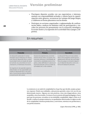LIBRO PARA EL DOCENTE                   Versión preliminar
     Educación Primaria



                                           •	 Practiquen deportes acordes con sus expectativas e intereses,
                                              asuman con responsabilidad actitudes y valores hacia la coparti-
                                              cipación entre géneros, reconozcan las ventajas del juego limpio,
                                              y colaboren en forma placentera con los demás.
                                           •	 Participen en acciones organizadas y reglamentadas de confron-
20                                            tación lúdica, analicen los distintos roles de participación y vin-
                                              culen los procesos de pensamiento con la actuación estratégica,
                                              la acción motriz y la expresión de la actividad f ísica (juegos y de-
                                              portes).



                                       En resumen…



                                                            Educación física

                     Preescolar                                   Primaria                                  Secundaria

      En educación preescolar el campo              Favorece las experiencias y acciones      La educación física en la secundaria
      formativo que se relaciona con educa-         motrices de los niños, sus gustos, mo-    tiene como propósito central que los
      ción física es “desarrollo físico y salud”,   tivaciones, aficiones y necesidades de    adolescentes disfruten de la actividad
      la actividad motriz, el estado de salud,      movimiento, canalizadas tanto en los      física, los juegos, la iniciación deporti-
      la nutrición, las costumbres en la ali-       patios y áreas definidas en cada escue-   va y el deporte educativo como una
      mentación y el bienestar emocional.           la primaria del país como en todas las    forma de realización personal.
                                                    actividades de su vida cotidiana.
      Se organiza en dos grandes aspectos
      relacionados con las capacidades que
      implica el desarrollo físico y las actitu-
      des y conocimientos básicos referidos
      a la promoción de la salud.




                                       La existencia es un nudo de complejidad en el que hay que decidir, aceptar, propo-
                                       ner, imponer. Desde esas realidades, cada persona aprende a estar, vivir, ser, de una
                                       determinada manera. Algunas son más positivas, otras más desgarradoras, otras
                                       aceptables, otras funcionales. Se intuye el acercamiento del papel pedagógico: hacer
                                       para que las personas, envueltas en esa ineludible complejidad, salgan a flote en el
                                       decidir y realizar la propia existencia, no quedándose deterioradas en algún recodo
                                       de la complejidad, mientras producimos y convivimos, mientras nos producimos y
                                       nos perfeccionamos.

                                                                                                   López-Herrerías (1996, p. 340).


                                                                                                                                           .
 