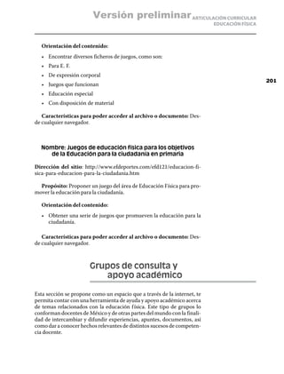 Versión preliminar ARTICULACIÓN CURRICULAR
                                                                          EDUCACIÓN FÍSICA



  Orientación del contenido:
  •	 Encontrar diversos ficheros de juegos, como son:
  •	 Para E. F.
  •	 De expresión corporal
                                                                                             201
  •	 Juegos que funcionan
  •	 Educación especial
  •	 Con disposición de material

   Características para poder acceder al archivo o documento: Des-
de cualquier navegador.



  Nombre: Juegos de educación física para los objetivos
     de la Educación para la ciudadanía en primaria

Dirección del sitio: http://www.efdeportes.com/efd121/educacion-fi-
sica-para-educacion-para-la-ciudadania.htm

  Propósito: Proponer un juego del área de Educación Física para pro-
mover la educación para la ciudadanía.

  Orientación del contenido:
  •	 Obtener una serie de juegos que promueven la educación para la
     ciudadanía.

   Características para poder acceder al archivo o documento: Des-
de cualquier navegador.



                       Grupos de consulta y
                       	   apoyo académico

Esta sección se propone como un espacio que a través de la internet, te
permita contar con una herramienta de ayuda y apoyo académico acerca
de temas relacionados con la educación f ísica. Este tipo de grupos lo
conforman docentes de México y de otras partes del mundo con la finali-
dad de intercambiar y difundir experiencias, apuntes, documentos, así
como dar a conocer hechos relevantes de distintos sucesos de competen-
cia docente.
 