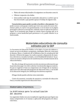 Versión preliminar ARTICULACIÓN CURRICULAR
                                                                               EDUCACIÓN FÍSICA



   •	 Platica de temas relacionados a la asignatura con docentes como tú.
   •	 Obtener respuesta a las dudas.
   •	 Intercambiar todo tipo de materiales educativos o archivo que te
      han funcionado y que pueden apoyar el trabajo de alguien más.

                                                                                                  203
   Características para poder acceder al archivo o documento: Para
poder accesar a este grupo, tendrás que tener una cuenta de correo elec-
trónico yahoo, la cual se crea gratuitamente, si no la tienes en la página
principal te ofrecen la suscripción, realízala como te indican los pasos a
seguir. En el momento que tengas en cuenta, busca el grupo que se te
propone y envía lasolicitud para pertenecer a el y poder obtener lo ya
mencionado.




                         Materiales educativos de consulta
                         	  editados por la sep
La Secretaria de Educación Publica se ha dado a la tarea de elaborar y
reunir un acervo de planes y programas, antologías, libros de texto para
el alumno, libros y cuadernos de la biblioteca para la actualización del
docente y ficheros de juegos, los cuales se ponen a disposición de maes-
tros, directivos y escuelas normales, con la finalidad de fortalecer las ac-
ciones en el marco del proceso de transformación y fortalecimiento de la
educación básica.

   Por ello a lo largo de la presente sección encontraras información que
te permita descargar (vía red) o solicitar (vía domicilio) algunos materia-
les que se sugieren revisar en congruencia con el logro de un manejo y
aplicación más adecuado del programa de educación f ísica, y así incidir
en la educación integral y de calidad que los alumnos requieren.

   El lugar donde puedes solicitar estos materiales:

     Centro de maestros, normales de maestros y normales de educación
f ísica y escuelas superiores de educación f ísica



Materiales impresos
La biblioteca para la actualización
del docente
Los siguientes títulos son una recopilación sugerida para que logres una
mejor comprensión en el manejo y aplicación del programa de educa-
ción f ísica.
 