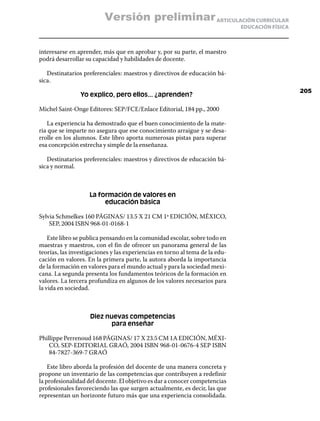 Versión preliminar ARTICULACIÓN CURRICULAR
                                                                              EDUCACIÓN FÍSICA



interesarse en aprender, más que en aprobar y, por su parte, el maestro
podrá desarrollar su capacidad y habilidades de docente.

   Destinatarios preferenciales: maestros y directivos de educación bá-
sica.
                                                                                                 205
                Yo explico, pero ellos... ¿aprenden?

Michel Saint-Onge Editores: SEP/FCE/Enlace Editorial, 184 pp., 2000

   La experiencia ha demostrado que el buen conocimiento de la mate-
ria que se imparte no asegura que ese conocimiento arraigue y se desa-
rrolle en los alumnos. Este libro aporta numerosas pistas para superar
esa concepción estrecha y simple de la enseñanza.

   Destinatarios preferenciales: maestros y directivos de educación bá-
sica y normal.



                    La formación de valores en
                         educación básica

Sylvia Schmelkes 160 PÁGINAS/ 13.5 X 21 CM 1ª EDICIÓN, MÉXICO,
    SEP, 2004 ISBN 968-01-0168-1

    Este libro se publica pensando en la comunidad escolar, sobre todo en
maestras y maestros, con el fin de ofrecer un panorama general de las
teorías, las investigaciones y las experiencias en torno al tema de la edu-
cación en valores. En la primera parte, la autora aborda la importancia
de la formación en valores para el mundo actual y para la sociedad mexi-
cana. La segunda presenta los fundamentos teóricos de la formación en
valores. La tercera profundiza en algunos de los valores necesarios para
la vida en sociedad.



                    Diez nuevas competencias
                           para enseñar

Phillippe Perrenoud 168 PÁGINAS/ 17 X 23.5 CM 1A EDICIÓN, MÉXI-
    CO, SEP-EDITORIAL GRAÓ, 2004 ISBN 968-01-0676-4 SEP ISBN
    84-7827-369-7 GRAÓ

    Este libro aborda la profesión del docente de una manera concreta y
propone un inventario de las competencias que contribuyen a redefinir
la profesionalidad del docente. El objetivo es dar a conocer competencias
profesionales favoreciendo las que surgen actualmente, es decir, las que
representan un horizonte futuro más que una experiencia consolidada.
 