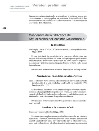 LIBRO PARA EL DOCENTE       Versión preliminar
      Educación Primaria



                              Las competencias seleccionadas se consideran prioritarias porque son
                              coherentes con el nuevo papel de los profesores, la evolución de la for-
                              mación continua, las reformas de la formación inicial y las ambiciones de
                              las políticas de la educación.

206



                              Cuadernos de la Biblioteca de
                              Actualización del Maestro (vía domicilio)

                                                           La enseñanza

                              Jere Brophy Editor: SEP/UNESCO/International Academy of Education,
                                  48 pp., 2000

                                 Es una síntesis de los principios de la enseñanza efectiva que han
                              surgido de la investigación en las aulas. Incluye aspectos genéricos so-
                              bre currículum, instrucción y evaluación, así como sobre la organiza-
                              ción escolar y prácticas necesarias para alcanzar el éxito en las tareas
                              de enseñanza.

                                 Destinatarios preferenciales: maestros de educación básica y normal.


                                        Características clave de las escuelas efectivas

                              Peter Mortimore, Pam Sammons y Josh Hillman Editores: SEP/Instituto
                                  de Educación de la Universidad de Londres, 80 pp. 1a edición 1998;
                                  1a reimpresión 1999

                                 En este trabajo los autores hacen una revisión y un resumen del cono-
                              cimiento actual, según la bibliograf ía sobre el tema, de los factores deter-
                              minantes de la efectividad escolar, con base en el análisis de escuelas se-
                              leccionadas como efectivas en alto grado o no efectivas.

                                 Destinatarios preferenciales: maestros y directivos de educación bá-
                              sica y normal.

                                               La reforma de la escuela infanti

                              Francesco Tonucci Editor: SEP, 56pp., 2002

                                 En este cuaderno se plasman dos estudios llevados a cabo por el educa-
                              dor italiano Francesco Tonucci relacionados con la reforma de la escuela
                              infantil. En él se tratan temas muy interesantes para la educación básica,
                              sobre todo en lo referente a la labor docente y las tareas de la escuela, por
 