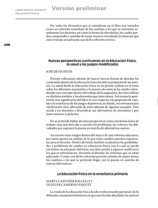 LIBRO PARA EL DOCENTE       Versión preliminar
      Educación Primaria



                                 Por tanto los elementos que se consideran en el libro son tomados
                              como un referente inmediato de los cambios a los que se enfrentan ac-
                              tualmente los docentes así como la forma de abordarlos, los cuales pue-
                              den comprender y asimilar de mejor manera vinculando la situación que
                              está viviendo actualmente con dicho referente teórico.
208




                               Nuevas perspectivas curriculares en la Educación Física:
                                         la salud y los juegos modificados

                              JOSÉ DEVÍS DEVÍS

                                 Permite reflexionar además de buscar nuevas formas de abordar los
                              contenidos dentro de la educación f ísica ha sido la propuesta de los auto-
                              res. La salud desde la educación f ísica es un primer análisis en el texto
                              sobre los diferentes momentos y la manera de como se ha venido enten-
                              diendo este concepto dentro del trabajo de la asignatura; de cómo influye
                              en distintos ámbitos y los elementos que intervienen. Así mismo la apor-
                              tación más significativa del libro es con respecto a la propuesta de cam-
                              bio a la enseñanza de los juegos deportivos, en donde, encontramos una
                              clasificación muy adecuada de estos además de algunos ejemplos. Esto
                              ayuda a los docentes a diversificar sus alternativas de enseñanza y por
                              tanto mejorar su práctica.

                                 No se pretende hablar de estas perspectivas como una forma única de
                              trabajo, sino más bien dar a conocer los problemas, las críticas y las difi-
                              cultades que suponen la puesta en marcha de alternativas nuevas.

                                 Así mismo estas surgen dentro del marco de una reforma educativa,
                              por tanto aporta un análisis de lo que estos cambios pueden represen-
                              tar para el docente. Dentro del texto también se plantean las posibilida-
                              des y problemas de cambio en educación f ísica con lo cual se puede
                              encontrar en esta parte del texto, una idea similar a algunos conflictos a
                              los que se enfrentan los docentes al abordar las reformas que se están
                              aplicando. Contar con dicho referente permite asimilar de mejor forma
                              los cambios a los que se pretende llegar con la puesta en marcha de
                              nuevas alternativas.


                                       La Educación Física en la enseñanza primaria

                              MARTA CASTAÑER BALCELLS Y
                              OLEGUER CAMERINO FOGUET

                                 La visión de la educación f ísica ha ido evolucionando partiendo de lo
                              diferentes momentos históricos en que esta ha sido abordada; los autores
 