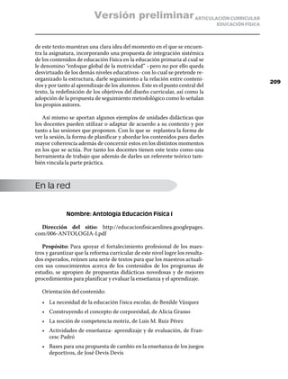 Versión preliminar ARTICULACIÓN CURRICULAR
                                                                               EDUCACIÓN FÍSICA



de este texto muestran una clara idea del momento en el que se encuen-
tra la asignatura, incorporando una propuesta de integración sistémica
de los contenidos de educación f ísica en la educación primaria al cual se
le denomino “enfoque global de la motricidad” –pero no por ello queda
desvirtuado de los demás niveles educativos- con lo cual se pretende re-
organizado la estructura, darle seguimiento a la relación entre conteni-
                                                                                                  209
dos y por tanto al aprendizaje de los alumnos. Este es el punto central del
texto, la redefinición de los objetivos del diseño curricular, así como la
adopción de la propuesta de seguimiento metodológico como lo señalan
los propios autores.

   Así mismo se aportan algunos ejemplos de unidades didácticas que
los docentes pueden utilizar o adaptar de acuerdo a su contexto y por
tanto a las sesiones que proponen. Con lo que se replantea la forma de
ver la sesión, la forma de planificar y abordar los contenidos para darles
mayor coherencia además de concernir estos en los distintos momentos
en los que se actúa. Por tanto los docentes tienen este texto como una
herramienta de trabajo que además de darles un referente teórico tam-
bién vincula la parte práctica.



En la red


              Nombre: Antología Educación Física I

  Dirección del sitio: http://educacionfisicaenlinea.googlepages.
com/006-ANTOLOGIA-I.pdf

   Propósito: Para apoyar el fortalecimiento profesional de los maes-
tros y garantizar que la reforma curricular de este nivel logre los resulta-
dos esperados, reúnen una serie de textos para que los maestros actuali-
cen sus conocimientos acerca de los contenidos de los programas de
estudio, se apropien de propuestas didácticas novedosas y de mejores
procedimientos para planificar y evaluar la enseñanza y el aprendizaje.

   Orientación del contenido:
   •	 La necesidad de la educación f ísica escolar, de Benilde Vázquez
   •	 Construyendo el concepto de corporeidad, de Alicia Grasso
   •	 La noción de competencia motriz, de Luis M. Ruiz Pérez
   •	 Actividades de enseñanza- aprendizaje y de evaluación, de Fran-
      cesc Padró
   •	 Bases para una propuesta de cambio en la enseñanza de los juegos
      deportivos, de José Devís Devís
 