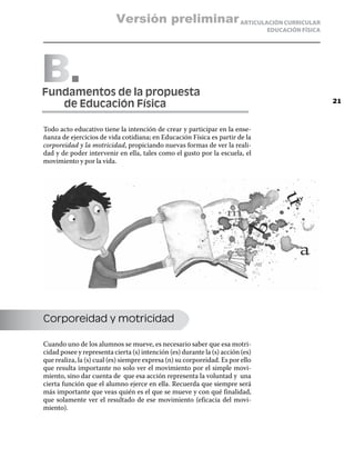 Versión preliminar ARTICULACIÓN CURRICULAR
                                                                                EDUCACIÓN FÍSICA




B 
Fundamentos de la propuesta
	  de Educación Física                                                                             21



Todo acto educativo tiene la intención de crear y participar en la ense-
ñanza de ejercicios de vida cotidiana; en Educación Física es partir de la
corporeidad y la motricidad, propiciando nuevas formas de ver la reali-
dad y de poder intervenir en ella, tales como el gusto por la escuela, el
movimiento y por la vida.




Corporeidad y motricidad

Cuando uno de los alumnos se mueve, es necesario saber que esa motri-
cidad posee y representa cierta (s) intención (es) durante la (s) acción (es)
que realiza, la (s) cual (es) siempre expresa (n) su corporeidad. Es por ello
que resulta importante no solo ver el movimiento por el simple movi-
miento, sino dar cuenta de que esa acción representa la voluntad y una
cierta función que el alumno ejerce en ella. Recuerda que siempre será
más importante que veas quién es el que se mueve y con qué finalidad,
que solamente ver el resultado de ese movimiento (eficacia del movi-
miento).
 