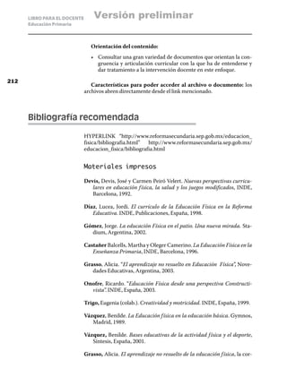 LIBRO PARA EL DOCENTE       Versión preliminar
      Educación Primaria



                                 Orientación del contenido:
                                 •	 Consultar una gran variedad de documentos que orientan la con-
                                    gruencia y articulación curricular con la que ha de entenderse y
                                    dar tratamiento a la intervención docente en este enfoque.

212
                                 Características para poder acceder al archivo o documento: los
                              archivos abren directamente desde el link mencionado.



      Bibliografía recomendada

                              HYPERLINK “http://www.reformasecundaria.sep.gob.mx/educacion_
                              fisica/bibliografia.html” http://www.reformasecundaria.sep.gob.mx/
                              educacion_fisica/bibliografia.html


                              Materiales impresos

                              Devis, Devis, José y Carmen Peiró Velert. Nuevas perspectivas curricu-
                                 lares en educación f ísica, la salud y los juegos modificados, INDE,
                                 Barcelona, 1992.

                              Díaz, Lucea, Jordi. El currículo de la Educación Física en la Reforma
                                 Educativa. INDE, Publicaciones, España, 1998.

                              Gómez, Jorge. La educación Física en el patio. Una nueva mirada. Sta-
                                dium, Argentina, 2002.

                              Castañer Balcells, Martha y Oleger Camerino. La Educación Física en la
                                 Enseñanza Primaria, INDE, Barcelona, 1996.

                              Grasso, Alicia. “El aprendizaje no resuelto en Educación Física”, Nove-
                                 dades Educativas, Argentina, 2003.

                              Onofre, Ricardo. “Educación Física desde una perspectiva Constructi-
                                vista”. INDE, España, 2003.

                              Trigo, Eugenia (colab.). Creatividad y motricidad. INDE, España, 1999.

                              Vázquez, Benilde. La Educación f ísica en la educación básica. Gymnos,
                                 Madrid, 1989.

                              Vázquez, Benilde. Bases educativas de la actividad f ísica y el deporte,
                                 Síntesis, España, 2001.

                              Grasso, Alicia. El aprendizaje no resuelto de la educación f ísica, la cor-
 
