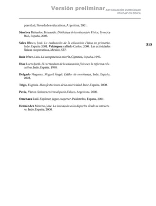 Versión preliminar ARTICULACIÓN CURRICULAR
                                                                             EDUCACIÓN FÍSICA



   poreidad, Novedades educativas, Argentina, 2001.

Sánchez Bañuelos, Fernando. Didáctica de la educación Física, Prentice
   Hall, España, 2003.

Sales Blasco, José. La evaluación de la educación Física en primaria,
                                                                                                213
   Inde, España 2001. Velásquez callado Carlos, 2004. Las actividades
   f ísicas cooperativas, México, SEP.

Ruiz Pérez, Luis. La competencia motriz, Gymnos, España, 1995.

Diaz Lucea Jordi. El currículum de la educación f ísica en la reforma edu-
   cativa, Inde, España, 1998.

Delgado Noguera, Miguel Ángel. Estilos de enseñanza, Inde, España,
   2002.

Trigo, Eugenia. Manifestaciones de la motricidad, Inde, España, 2000.

Pavía, Víctor. Señores entren al patio, Educo, Argentina, 2000.

Omeñaca Raúl. Explorar, jugar, cooperar, Paidotribo, España, 2001.

Hernández Moreno, José. La iniciación a los deportes desde su estructu-
   ra, Inde, España, 2000.
 